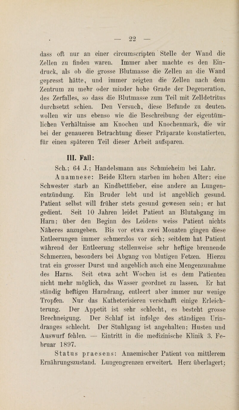 dass oft nur an einer circumscripten Stelle der Wand die Zellen zu finden waren. Immer aber machte es den Ein¬ druck, als ob die grosse Blutmasse die Zellen an die Wand gepresst hätte, und immer zeigten die Zellen nach dem Zentrum zu mehr oder minder hohe Grade der Degeneration, des Zerfalles, so dass die Blutmasse zum Teil mit Zelldetritus durchsetzt schien. Den Versuch, diese Befunde zu deuten, wollen wir uns ebenso wie die Beschreibung der eigentüm¬ lichen Verhältnisse am Knochen und Knochenmark, die wir bei der genaueren Betrachtung dieser Präparate konstatierten, für einen späteren Teil dieser Arbeit aufsparen. III. Fall: Sch.; 64 J.; Handelsmann aus Schmieheim bei Lahr. Anamnese: Beide Eltern starben im hohen Alter; eine Schwester starb an Kindbettfieber, eine andere an Lungen¬ entzündung. Ein Bruder lebt und ist angeblich gesund. Patient selbst will früher stets gesund gewesen sein; er hat gedient. Seit 10 Jahren leidet Patient an Blutabgang im Harn; über den Beginn des Leidens weiss Patient nichts Näheres anzugeben. Bis vor etwa zwei Monaten gingen diese Entleerungen immer schmerzlos vor sich; seitdem hat Patient während der Entleerung stellenweise sehr heftige brennende Schmerzen, besonders bei Abgang von blutigen Fetzen. Hierzu trat ein grosser Durst und angeblich auch eine Mengenzunahme des Harns. Seit etwa acht Wochen ist es dem Patienten nicht mehr möglich, das Wasser geordnet zu lassen. Er hat ständig heftigen Harndrang, entleert aber immer nur wenige Tropfen. Nur das Katheterisieren verschafft einige Erleich¬ terung. Der Appetit ist sehr schlecht, es besteht grosse Brechneigung. Der Schlaf ist infolge des ständigen Urin¬ dranges schlecht. Der Stuhlgang ist angehalten; Husten und Auswurf fehlen. — Eintritt in die medizinische Klinik 3. Fe¬ bruar 1897. Status praesens: Anaemischer Patient von mittlerem Ernährungszustand. Lungengrenzen erweitert. Herz überlagert;