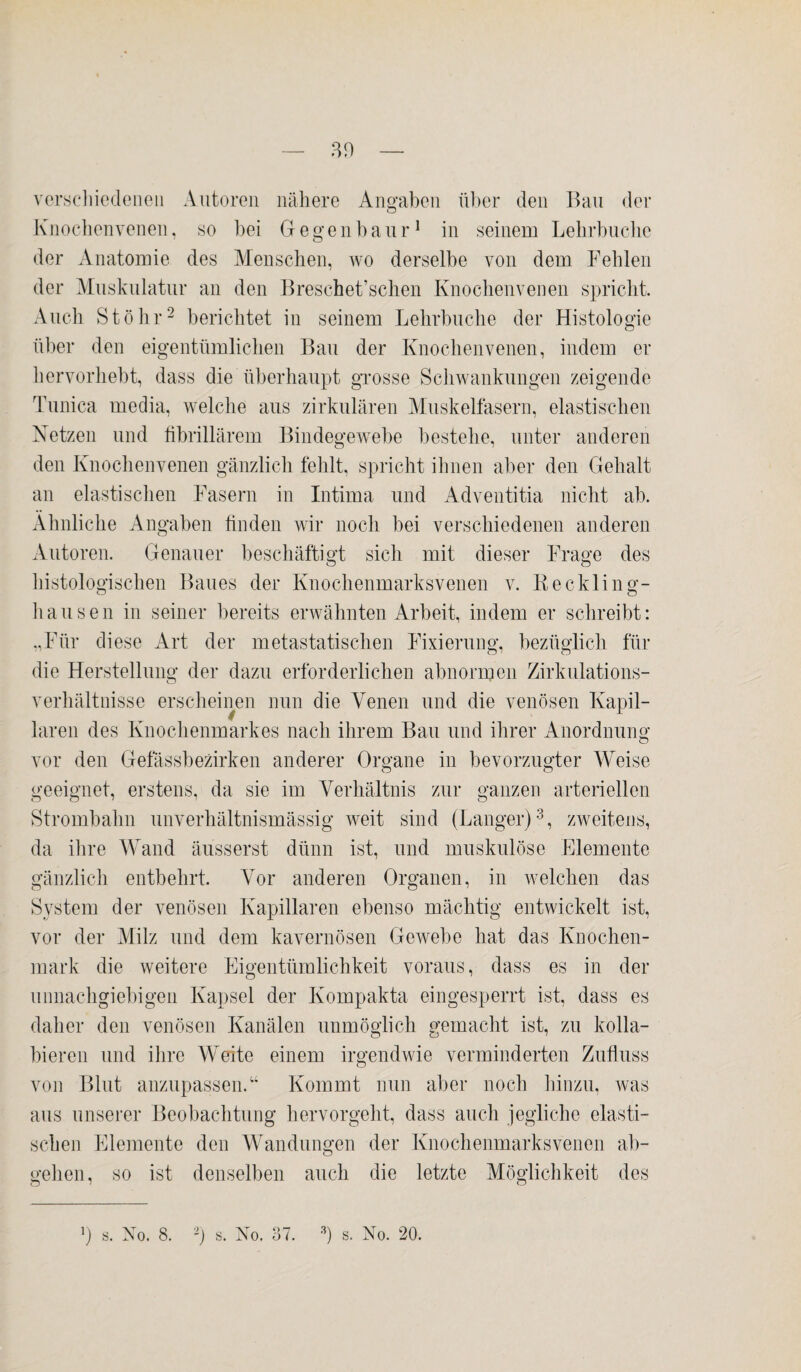 30 — verschiedenen Autoren nähere Angaben über den Bau der Knochenvenen, so bei Gegenbaur1 in seinem Lehrbuche der Anatomie des Menschen, wo derselbe von dem Fehlen der Muskulatur an den Breschet’schen Knochenvenen spricht. Auch Stöhr2 berichtet in seinem Lehrbuche der Histologie über den eigentümlichen Bau der Knochenvenen, indem er hervorhebt, dass die überhaupt grosse Schwankungen zeigende Tunica media, welche aus zirkulären Muskelfasern, elastischen Netzen und fibrillärem Bindegewebe bestehe, unter anderen den Knochenvenen gänzlich fehlt, spricht ihnen aber den Gehalt an elastischen Fasern in Intima und Adventitia nicht ab. Ähnliche Angaben finden wir noch bei verschiedenen anderen Autoren. Genauer beschäftigt sich mit dieser Frage des histologischen Baues der Knochenmarksvenen v. Reckling¬ hausen in seiner bereits erwähnten Arbeit, indem er schreibt: „Für diese Art der metastatischen Fixierung, bezüglich für die Herstellung der dazu erforderlichen abnormen Zirkulations¬ verhältnisse erscheinen nun die Venen und die venösen Kapil¬ laren des Knochenmarkes nach ihrem Bau und ihrer Anordnung vor den Gefässbezirken anderer Organe in bevorzugter Weise geeignet, erstens, da sie im Verhältnis zur ganzen arteriellen Strombahn unverhältnismässig weit sind (Langer)3, zweitens, da ihre Wand äusserst dünn ist, und muskulöse Elemente gänzlich entbehrt. Vor anderen Organen, in welchen das System der venösen Kapillaren ebenso mächtig entwickelt ist, vor der Milz und dem kavernösen Gewebe hat das Knochen¬ mark die weitere Eigentümlichkeit voraus, dass es in der unnachgiebigen Kapsel der Kompakta eingesperrt ist, dass es daher den venösen Kanälen unmöglich gemacht ist, zu kolla¬ bieren und ihre Weite einem irgendwie verminderten Zufluss von Blut anzupassen.“ Kommt nun aber noch hinzu, was aus unserer Beobachtung hervorgeht, dass auch jegliche elasti¬ schen Elemente den Wandungen der Knochenmarksvenen ab¬ gehen, so ist denselben auch die letzte Möglichkeit des