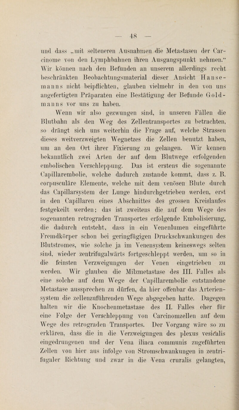 und dass „mit selteneren Ausnahmen die Metastasen der Car- cinome von den Lymphbahnen ihren Ausgangspunkt nehmen.u Wir können nach den Befunden an unserem allerdings recht beschränkten Beobachtungsmaterial dieser Ansicht Hanse¬ manns nicht beipflichten, glauben vielmehr in den von uns angefertigten Präparaten eine Bestätigung der Befunde Gold¬ man ns vor uns zu haben. Wenn wir also gezwungen sind, in unseren Fällen die Blutbahn als den Weg des Zellentransportes zu betrachten, so drängt sich uns weiterhin die Frage auf, welche Strassen dieses weitverzweigten Wegnetzes die Zellen benutzt haben, um an den Ort ihrer Fixierung zu gelangen. Wir kennen bekanntlich zwei Arten der auf dem Blutwege erfolgenden embolischen Verschleppung. Das ist erstens die sogenannte Capillarembolie, welche dadurch zustande kommt, dass z. B. corpusculäre Elemente, welche mit dem venösen Blute durch das Capillarsystem der Lunge hindurchgetrieben werden, erst in den Capillaren eines Abschnittes des grossen Kreislaufes festgekeilt werden; das ist zweitens die auf dem Wege des sogenannten retrograden Transportes erfolgende Embolisierung, die dadurch entsteht, dass in ein Venenlumen eingeführte Fremdkörper schon bei geringfügigen Druckschwankungen des Blutstromes, wie solche ja im Venensystem keineswegs selten sind, wieder zentrifugalwärts fortgeschleppt werden, um so in die feinsten Verzweigungen der Venen eingetrieben zu werden. Wir glauben die Milzmetastase des III. Falles als eine solche auf dem Wege der Capillarembolie entstandene Metastase aussprechen zu dürfen, da hier olfenbar das Arterien¬ system die zellenzuführenden Wege abgegeben hatte. Dagegen halten wir die Knochenmetastase des II. Falles eher für eine Folge der Verschleppung von Carcinomzellen auf dem Wege des retrograden Transportes. Der Vorgang wäre so zu erklären, dass die in die Verzweigungen des plexus vesidälis eingedrungenen und der Vena iliaca communis zugeführten Zellen von hier aus infolge von Stromschwankungen in zentri¬ fugaler Richtung und zwar in die Vena cruralis gelangten,