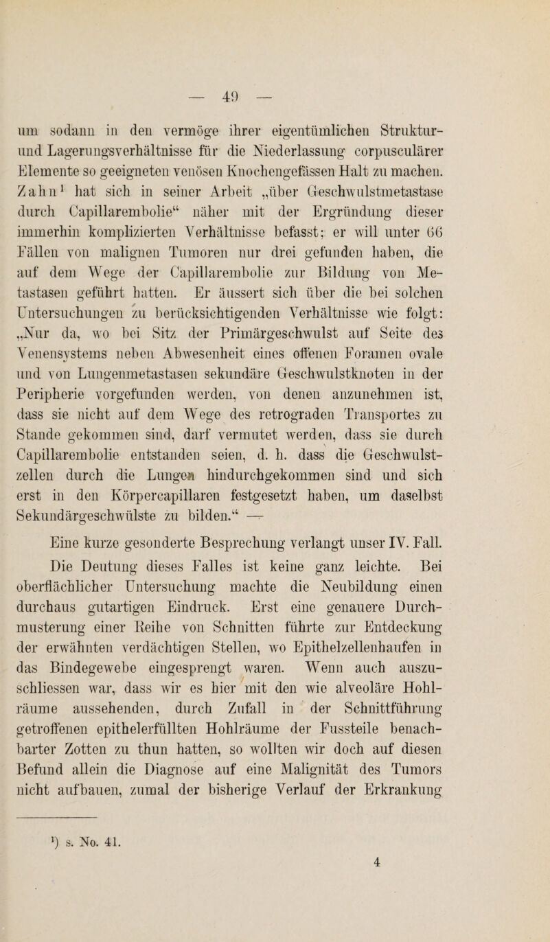 um sodann in den vermöge ihrer eigentümlichen Struktur- und Lagernngsverhältnisse für die Niederlassung corpusculärer Elemente so geeigneten venösen Enochengefässen Halt zu machen. Zahn1 hat sich in seiner Arbeit „über Geschwulstmetastase durch Capillarembolie“ näher mit der Ergründung dieser immerhin komplizierten Verhältnisse befasst; er will unter G6 Fällen von malignen Tumoren nur drei gefunden haben, die auf dem Wege der Capillarembolie zur Bildung von Me¬ tastasen geführt hatten. Er äussert sich über die bei solchen Untersuchungen zu berücksichtigenden Verhältnisse wie folgt: „Nur da, wo bei Sitz der Primärgeschwulst auf Seite des Venensystems neben Abwesenheit eines offenen Foramen ovale und von Lungenmetastasen sekundäre Geschwulstknoten in der Peripherie vorgefunden werden, von denen anzunehmen ist, dass sie nicht auf dem Wege des retrograden Transportes zu Stande gekommen sind, darf vermutet werden, dass sie durch \ Capillarembolie entstanden seien, d. h. dass die Geschwulst¬ zellen durch die Lunge» hindurchgekommen sind und sich erst in den Körpercapillaren festgesetzt haben, um daselbst Sekundärgeschwülste zu bilden.“ — Eine kurze gesonderte Besprechung verlangt unser IV. Fall. Die Deutung dieses Falles ist keine ganz leichte. Bei oberflächlicher Untersuchung machte die Neubildung einen durchaus gutartigen Eindruck. Erst eine genauere Durch¬ musterung einer Reihe von Schnitten führte zur Entdeckung der erwähnten verdächtigen Stellen, wo Epithelzellenhaufen in das Bindegewebe eingesprengt waren. Wenn auch auszu- schliessen war, dass wir es hier mit den wie alveoläre Hohl¬ räume aussehenden, durch Zufall in der Schnittführung getroffenen epithelerfüllten Hohlräume der Fussteile benach¬ barter Zotten zu thun hatten, so wollten wir doch auf diesen Befund allein die Diagnose auf eine Malignität des Tumors nicht auf bauen, zumal der bisherige Verlauf der Erkrankung b s. No. 41. 4