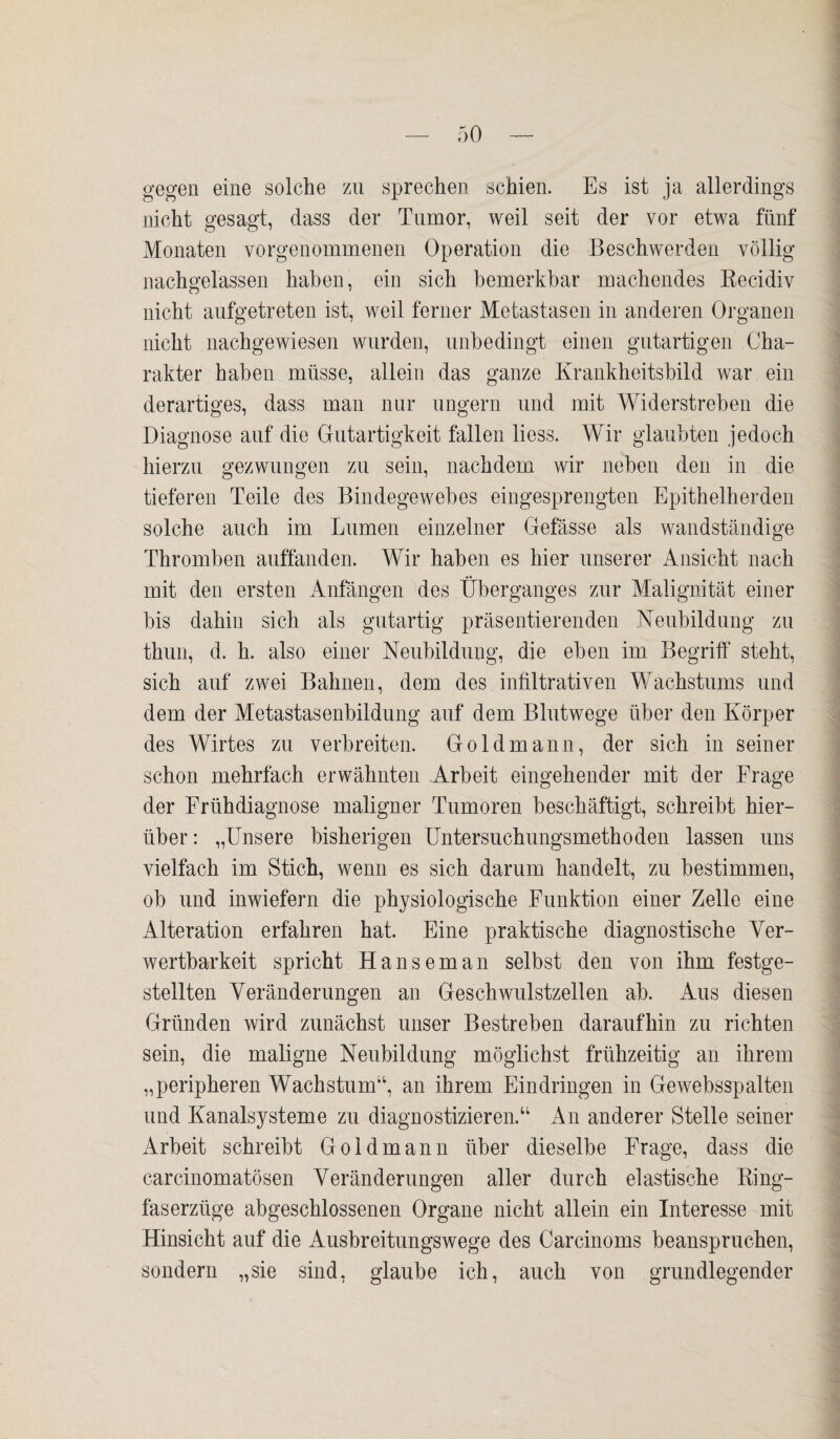 gegen eine solche zu sprechen schien. Es ist ja allerdings nicht gesagt, dass der Tumor, weil seit der vor etwa fünf Monaten vorgenommenen Operation die Beschwerden völlig nachgelassen haben, ein sich bemerkbar machendes Recidiv nicht aufgetreten ist, weil ferner Metastasen in anderen Organen nicht nachgewiesen wurden, unbedingt einen gutartigen Cha¬ rakter haben müsse, allein das ganze Krankheitsbild war ein derartiges, dass man nur ungern und mit Widerstreben die Diagnose auf die Gutartigkeit fallen liess. Wir glaubten jedoch hierzu gezwungen zu sein, nachdem wir neben den in die tieferen Teile des Bindegewebes eingesprengten Epithelherden solche auch im Lumen einzelner Gefässe als wandständige Thromben auffanden. Wir haben es hier unserer Ansicht nach mit den ersten Anfängen des Überganges zur Malignität einer bis dahin sich als gutartig präsentierenden Neubildung zu thun, d. h. also einer Neubildung, die eben im Begriff steht, sich auf zwei Bahnen, dem des infiltrativen Wachstums und dem der Metastasenbildung auf dem Blutwege über den Körper des Wirtes zu verbreiten. Goldmann, der sich in seiner schon mehrfach erwähnten Arbeit eingehender mit der Erage der Frühdiagnose maligner Tumoren beschäftigt, schreibt hier¬ über: „Unsere bisherigen Untersuchungsmethoden lassen uns vielfach im Stich, wenn es sich darum handelt, zu bestimmen, ob und inwiefern die physiologische Funktion einer Zelle eine Alteration erfahren hat. Eine praktische diagnostische Ver¬ wertbarkeit spricht Han sein an selbst den von ihm festge¬ stellten Veränderungen an Geschwulstzellen ab. Aus diesen Gründen wird zunächst unser Bestreben daraufhin zu richten sein, die maligne Neubildung möglichst frühzeitig an ihrem „peripheren Wachstum“, an ihrem Eindringen in Gewebsspalten und Kanalsysteme zu diagnostizieren.“ An anderer Stelle seiner Arbeit schreibt Goidmann über dieselbe Frage, dass die carcinomatösen Veränderungen aller durch elastische Ring- faserziige abgeschlossenen Organe nicht allein ein Interesse mit Hinsicht auf die Ausbreitungswege des Carcinoms beanspruchen, sondern „sie sind, glaube ich, auch von grundlegender