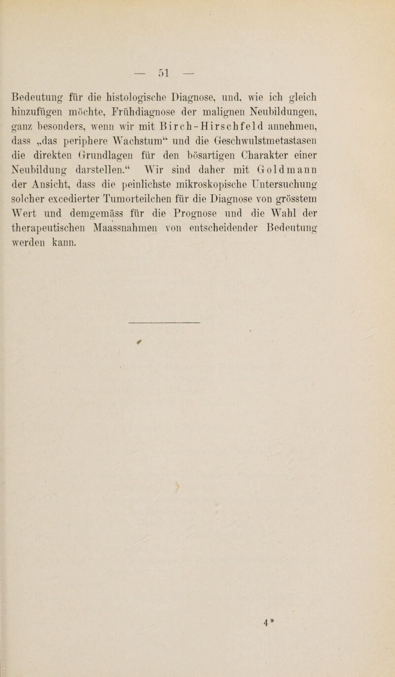 Bedeutung für die histologische Diagnose, und, Avie ich gleich hinzufügen möchte, Frühdiagnose der malignen Neubildungen, ganz besonders, wenn wir mit Birch-Hirschfeld annehmen, dass „das periphere Wachstum“ und die Geschwulstmetastasen die direkten Grundlagen für den bösartigen Charakter einer Neubildung darstellen.“ Wir sind daher mit Gold mann der Ansicht, dass die peinlichste mikroskopische Untersuchung solcher excedierter Tumorteilchen für die Diagnose von grösstem Wert und demgemäss für die Prognose und die Wahl der therapeutischen Maassnahmen von entscheidender Bedeutung werden kann. ✓ i 4*