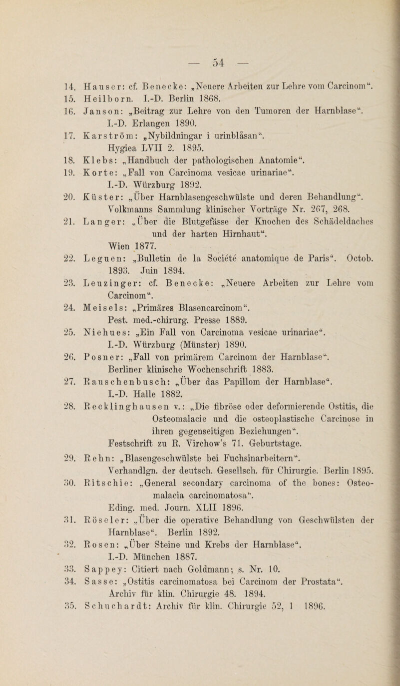 14. Hauser: cf. Be necke: „Neuere Arbeiten zur Lehre vom Carcinom“. 15. Heilborn. I.-D. Berlin 1868. 16. Janson: „Beitrag zur Lehre von den Tumoren der Harnblase“. I.-D. Erlangen 1890. 17. Karström: „Nybildningar i urinbläsan“. Hygiea LVII 2. 1895. 18. Klebs: „Handbuch der pathologischen Anatomie“. 19. Körte: „Fall von Carcinoma vesicae urinariae“. I.-D. Würzburg 1892. 20. Küster: „Über Harnblasengeschwülste und deren Behandlung“. Yolkmanns Sammlung klinischer Vorträge Nr. 267, 268. 21. Langer: „Über die Blutgefässe der Knochen des Schädeldaches und der harten Hirnhaut“. Wien 1877. 22. Leguen: „Bulletin de la Societe anatomique de Paris“. Octob. 1893. Juin 1894. 23. Leuzinger: cf. Benecke: „Neuere Arbeiten zur Lehre vom Carcinom“. 24. Meis eis: „Primäres Blasencarcinom“. Pest, med.-chirurg. Presse 1889. 25. Niehues: „Ein Fall von Carcinoma vesicae urinariae“. I.-D. Würzburg (Münster) 1890. 26. Posner: „Fall von primärem Carcinom der Harnblase“. Berliner klinische Wochenschrift 1883. 27. Rauschenbusch: „Über das Papillom der Harnblase“. I.-D. Halle 1882. 28. Recklinghausen v.: „Die fibröse oder deformierende Ostitis, die Osteomalacie und die osteoplastische Carcinose in ihren gegenseitigen Beziehungen“. Festschrift zu R. Virchow’s 71. Geburtstage. 29. Rehn: „Blasengeschwülste bei Fuchsinarbeitern“. Yerhandlgn. der deutsch. Gesellsch. für Chirurgie. Berlin 1895. 30. Ritschie: „General secondary carcinoma of the bones: Osteo- malacia carcinomatosa“. Eding. med. Journ. XLII 1896. 31. Röseler: „Über die operative Behandlung von Geschwülsten der Harnblase“. Berlin 1892. 32. Rosen: „Über Steine und Krebs der Harnblase“. I.-D. München 1887. 33. Sappey: Citiert nach Goldmann-, s. Nr. 10. 34. Sasse: „Ostitis carcinomatosa bei Carcinom der Prostata“. Archiv für klin. Chirurgie 48. 1894. 35. Schuchardt: Archiv für klin. Chirurgie 52, 1 1896.