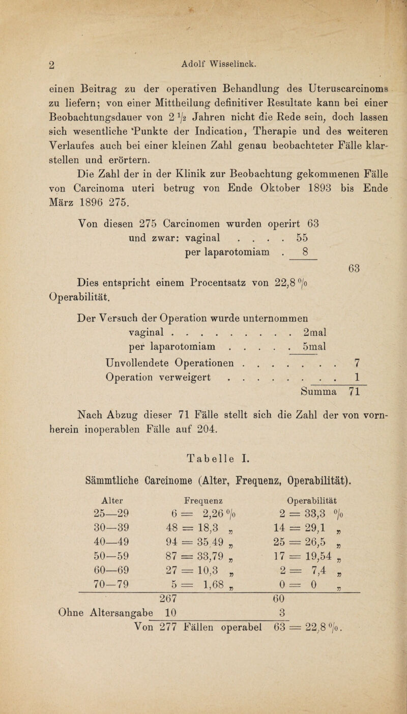 einen Beitrag zu der operativen Behandlung des Uteruscarcinoms zu liefern; von einer Mittheilung definitiver Resultate kann bei einer Beobachtungsdauer von 2 x/2 Jahren nicht die Rede sein, doch lassen sich wesentliche ‘Punkte der Indication, Therapie und des weiteren Verlaufes auch bei einer kleinen Zahl genau beobachteter Fälle klar¬ stellen und erörtern. Die Zahl der in der Klinik zur Beobachtung gekommenen Fälle von Carcinoma uteri betrug von Ende Oktober 1893 bis Ende März 1896 275. Von diesen 275 Carcinomen wurden operirt 63 und zwar: vaginal .... 55 per laparotomiam . 8 63 Dies entspricht einem Procentsatz von 22,8 °/o Operabilität. Der Versuch der Operation wurde unternommen vaginal.2 mal per laparotomiam.5mal Unvollendete Operationen.7 Operation verweigert.1 Summa 71 Nach Abzug dieser 71 Fälle stellt sich die Zahl der von vorn¬ herein inoperablen Fälle auf 204. Tabelle I. Sämmtliclie Careinome (Alter, Frequenz, Operabilität). Alter Frequenz Operabilität 25—29 6 = 2,26 °/o 2 = 33,3 0/0 30—39 48 = 18,3 „ 14 = 29,1 „ 40 49 94 = 35 49 3 25 — 26,5 „ 50—59 87 = 33,79 „ 17 = 19,54 „ 60—69 27 = 10,3 „ 2- 7,4 „ 70-79 5 = 1,68 „ 0=0 „ 267 Ohne Altersangabe 10 60 3 Von 277 Fällen operabel 63 = 22;8°/o