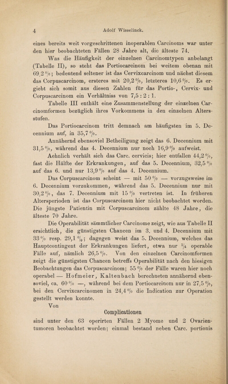 eines bereits weit vorgeschrittenen inoperablen Carcinoms war unter den hier beobachteten Fällen 28 Jahre alt, die älteste 74. Was die Häufigkeit der einzelnen Carcinomtypen anbelangt (Tabelle II), so steht das Portiocarcinom bei weitem obenan mit 69 2 °/0: bedeutend seltener ist das Cervixcarcinom und nächst diesem das Corpuscarcinom, ersteres mit 20,2 °/o, letzteres 10,6 °/o. Es er- giebt sich somit aus diesen Zahlen für das Portio-, Cervix- und Corpuscarcinom ein Verhältniss von 7,5 : 2 : 1. Tabelle III enthält eine Zusammenstellung der einzelnen Car- cinomformen bezüglich ihres Vorkommens in den einzelnen Alters¬ stufen. Das Portiocarcinom tritt demnach am häufigsten im 5. De- cennium auf, in 35,7 °/o. Annähernd ebensoviel Betheiligung zeigt das 6. Decennium mit 31,5 °/o, während das 4. Decennium nur noch 16,9 °/o aufweist. Aehnlich verhält sich das Care, cervicis; hier entfallen 44,2 °/o, fast die Hälfte der Erkrankungen, auf das 5. Decennium, 32,5 °/o auf das 6. und nur 13,9 °/o auf das 4. Decennium. Das Corpuscarcinom scheint — mit 50 °/o — vorzugsweise im 6. Decennium vorzukommen, während das 5. Decennium nur mit 30,2 °/o, das 7. Decennium mit 15 °/o vertreten ist. In früheren Altersperioden ist das Corpuscarcinom hier nicht beobachtet worden. Die jüngste Patientin mit Corpuscarcinom zählte 48 Jahre, die älteste 70 Jahre. Die Operabilität sämmtlicher Carcinome zeigt, wie aus Tabelle II ersichtlich, die günstigsten Chancen im 3. und 4. Decennium mit 33 °/o resp. 29,1 °/0; dagegen weist das 5. Decennium, welches das Hauptcontingent der Erkrankungen liefert, etwa nur x/4 operable Fälle auf, nämlich 26,5 °/o. Von den einzelnen Carcinomformen zeigt die günstigsten Chancen betreffs Operabilität nach den hiesigen Beobachtungen das Corpuscarcinom; 55 °/o der Fälle waren hier noch operabel— Hofmeier, Kaltenbach berechneten annähernd eben¬ soviel, ca. 60 °/o —, während bei dem Portiocarcinom nur in 27,5 °/o, bei den Cervixcarcinomen in 24,4 °/o die Indication zur Operation gestellt werden konnte. Von Complicationen sind unter den 63 operirten Fällen 2 Myome und 2 Ovarien¬ tumoren beobachtet worden; einmal bestand neben Care, portionis