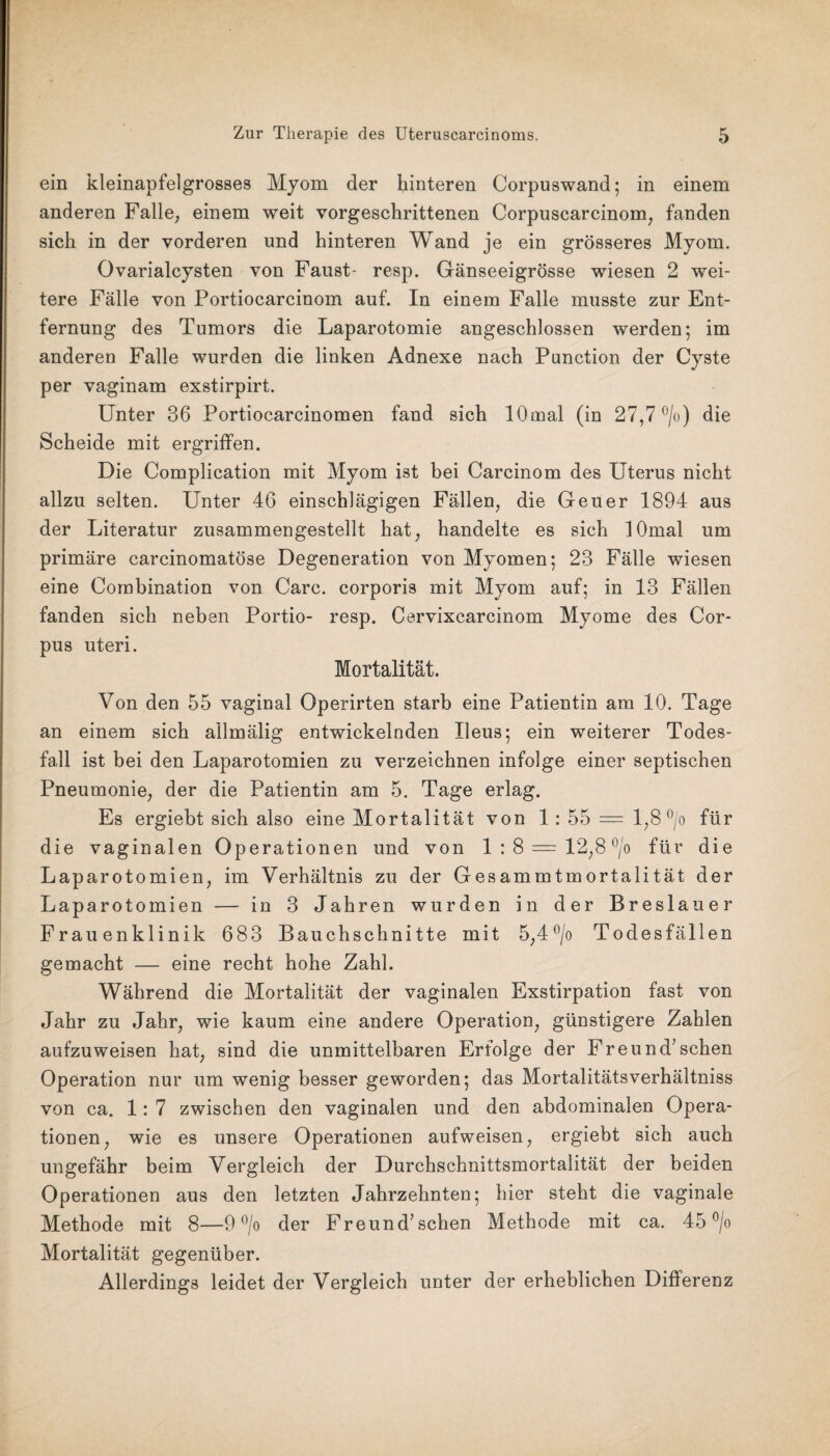 ein kleinapfelgrosses Myom der hinteren Corpuswand; in einem anderen Falle, einem weit vorgeschrittenen Corpuscarcinom, fanden sich in der vorderen und hinteren Wand je ein grösseres Myom. Ovarialcysten von Faust- resp. Gänseeigrösse wiesen 2 wei¬ tere Fälle von Portiocarcinom auf. In einem Falle musste zur Ent¬ fernung des Tumors die Laparotomie angeschlossen werden; im anderen Falle wurden die linken Adnexe nach Punction der Cyste per vaginam exstirpirt. Unter 36 Portiocarcinomen fand sich lOrnal (in 27,7 °/o) die Scheide mit ergriffen. Die Complication mit Myom ist bei Carcinom des Uterus nicht allzu selten. Unter 46 einschlägigen Fällen, die Geuer 1894 aus der Literatur zusammengestellt hat, handelte es sich lOmal um primäre carcinomatöse Degeneration von Myomen; 23 Fälle wiesen eine Combination von Care, corporis mit Myom auf; in 13 Fällen fanden sich neben Portio- resp. Cervixcarcinom Myome des Cor¬ pus uteri. Mortalität. Von den 55 vaginal Operirten starb eine Patientin am 10. Tage an einem sich allmälig entwickelnden Ileus; ein weiterer Todes¬ fall ist bei den Laparotomien zu verzeichnen infolge einer septischen Pneumonie, der die Patientin am 5. Tage erlag. Es ergiebt sich also eine Mortalität von 1: 55 = 1,8 °/o für die vaginalen Operationen und von 1 : 8 = 12,8 °/o für die Laparotomien, im Verhältnis zu der Gesammtmortalität der Laparotomien — in 3 Jahren wurden in der Breslauer Frauenklinik 683 Bauchschnitte mit 5,4°/o Todesfällen gemacht — eine recht hohe Zahl. Während die Mortalität der vaginalen Exstirpation fast von Jahr zu Jahr, wie kaum eine andere Operation, günstigere Zahlen aufzuweisen hat, sind die unmittelbaren Erfolge der Freund7sehen Operation nur um wenig besser geworden; das Mortalitätsverhältniss von ca. 1: 7 zwischen den vaginalen und den abdominalen Opera¬ tionen, wie es unsere Operationen aufweisen, ergiebt sich auch ungefähr beim Vergleich der Durchschnittsmortalität der beiden Operationen aus den letzten Jahrzehnten; hier steht die vaginale Methode mit 8—9 °/o der Freund7sehen Methode mit ca. 45 °/o Mortalität gegenüber. Allerdings leidet der Vergleich unter der erheblichen Differenz