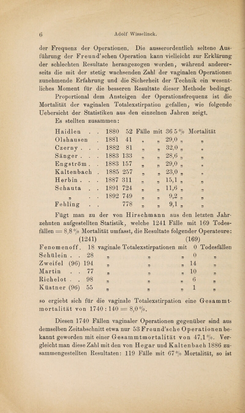 der Frequenz der Operationen. Die ausserordentlich seltene Aus¬ führung der Freund’sehen Operation kann vielleicht zur Erklärung der schlechten Resultate herangezogen werden, während anderer¬ seits die mit der stetig wachsenden Zahl der vaginalen Operationen zunehmende Erfahrung und die Sicherheit der Technik ein wesent¬ liches Moment für die besseren Resultate dieser Methode bedingt. Proportional dem Ansteigen der Operationsfrequenz ist die Mortalität der vaginalen Totalexstirpation gefallen, wie folgende Uebersicht der Statistiken aus den einzelnen Jahren zeigt. Es stellten zusammen: Haidien . . 1880 52 Fälle mit 36 5 °/o Mortalität Olshausen . 1881 41 V 57 29,0 57 57 Czerny . . 1882 81 57 71 32,0 57 » Sänger . . 1883 133 57 57 28,6 7) 57 Engström . . 1883 157 57 77 29,0 71 7! Kaltenbach . 1885 257 7) 57 23,0 71 7 Herbin . . . 1887 311 57 57 15,1 57 71 Schauta . 1891 724 55 57 11,6 57 71 57 . 1892 749 5? 5? 9,2 57 57 Fehling • 778 5? 71 9,1 57 57 Fügt man zu der von Hirschmann aus den letzten Jahr zehnten aufgestellten Statistik, welche 1241 Fälle mit 169 Todes¬ fällen = 8;8 °/o Mortalität umfasst; die Resultate folgender Operateure: (1241) (169) Fenomenoff. 18 vaginale Totalexstirpationen mit 0 Todesfällen Schülein . . 28 Zweifel (96) 194 Martin . . 77 Richelot . . 98 Küstner (96) 55 57 57 5? 57 57 57 77 57 57 57 0 14 10 6 1 77 77 57 5? so ergiebt sich für die vaginale Totalexstirpation eine Gesammt- mortalität von 1740 : 140 = 8;0 °/o. Diesen 1740 Fällen vaginaler Operationen gegenüber sind aus demselben Zeitabschnitt etwa nur 53 Freund’sche Operationen be¬ kannt geworden mit einer Gesammtmortalität von 47,1 °/o. Ver¬ gleicht man diese Zahl mit den von Hegar und Kaltenbach 1886 zu¬ sammengestellten Resultaten: 119 Fälle mit 67 °/o Mortalität, so ist
