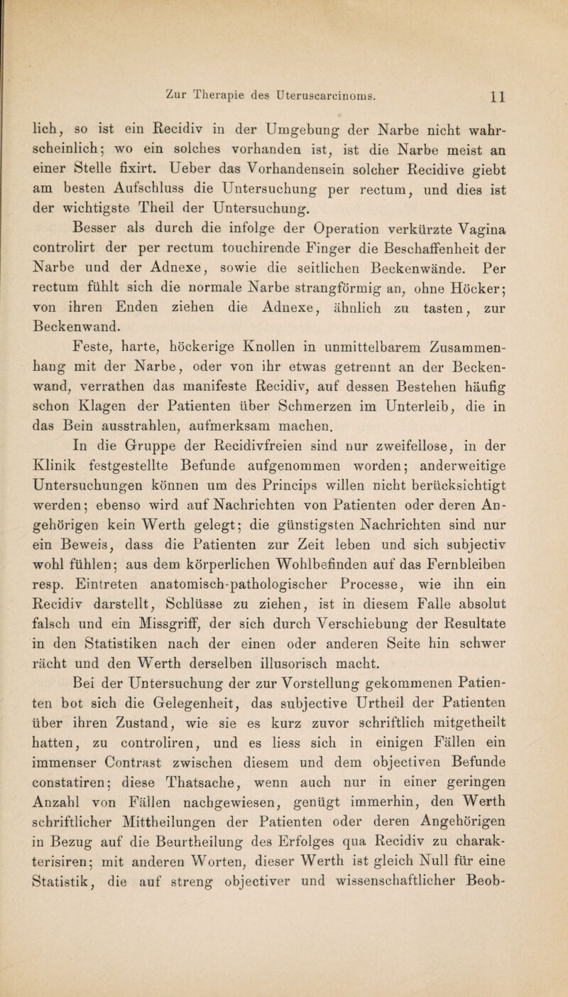 lieh, so ist ein Recidiv in der Umgebung der Narbe nicht wahr¬ scheinlich; wo ein solches vorhanden ist^ ist die Narbe meist an einer Stelle fixirt. Ueber das Vorhandensein solcher Recidive giebt am besten Aufschluss die Untersuchung per rectum, und dies ist der wichtigste Theil der Untersuchung. Besser als durch die infolge der Operation verkürzte Vagina controlirt der per rectum touchirende Finger die Beschaffenheit der Narbe und der Adnexe, sowie die seitlichen Beckenwände. Per rectum fühlt sich die normale Narbe strangförmig an, ohne Höcker; von ihren Enden ziehen die Adnexe, ähnlich zu tasten, zur Beckenwand. Feste, harte, höckerige Knollen in unmittelbarem Zusammen¬ hang mit der Narbe, oder von ihr etwas getrennt an der Becken¬ wand, verrathen das manifeste Recidiv, auf dessen Bestehen häufig schon Klagen der Patienten über Schmerzen im Unterleib, die in das Bein ausstrahlen, aufmerksam machen. In die Gruppe der Recidivfreien sind nur zweifellose, in der Klinik festgestellte Befunde aufgenommen worden; anderweitige Untersuchungen können um des Princips willen nicht berücksichtigt werden; ebenso wird auf Nachrichten von Patienten oder deren An¬ gehörigen kein Werth gelegt; die günstigsten Nachrichten sind nur ein Beweis, dass die Patienten zur Zeit leben und sich subjectiv wohl fühlen; aus dem körperlichen Wohlbefinden auf das Fernbleiben resp. Eintreten anatomisch-pathologischer Processe, wie ihn ein Recidiv darstellt, Schlüsse zu ziehen, ist in diesem Falle absolut falsch und ein Missgriff, der sich durch Verschiebung der Resultate in den Statistiken nach der einen oder anderen Seite hin schwer rächt und den Werth derselben illusorisch macht. Bei der Untersuchung der zur Vorstellung gekommenen Patien¬ ten bot sich die Gelegenheit, das subjective Urtheil der Patienten über ihren Zustand, wie sie es kurz zuvor schriftlich mitgetheilt hatten, zu controliren, und es liess sich in einigen Fällen ein immenser Contrast zwischen diesem und dem objectiven Befunde constatiren; diese Thatsache, wenn auch nur in einer geringen Anzahl von Fällen nachgewiesen, genügt immerhin, den Werth schriftlicher Mittheilungen der Patienten oder deren Angehörigen in Bezug auf die Beurtheilung des Erfolges qua Recidiv zu charak- terisiren; mit anderen Worten, dieser Werth ist gleich Null für eine Statistik, die auf streng objectiver und wissenschaftlicher Beob-