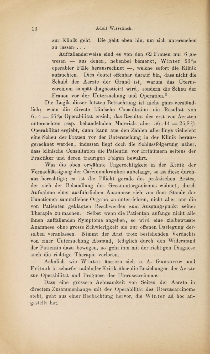 zur Klinik geht. Die geht eben hin, um sich untersuchen zu lassen . . . Auffallenderweise sind es von den 62 Frauen nur 6 ge¬ wesen — aus denen, nebenbei bemerkt, Winter 66°/o operabler Fälle herausrechnet —, welche sofort die Klinik aufsuchten. Dies deutet offenbar darauf hin, dass nicht die Schuld der Aerzte der Grund ist, warum das Uterus- carcinom so spät diagnosticirt wird, sondern die Scheu der Frauen vor der Untersuchung und Operation.“ Die Logik dieser letzten Betrachtung ist nicht ganz verständ¬ lich; wenn die directe klinische Oonsultation ein Resultat von 6 : 4 = 66 °/o Operabilität erzielt, das Resultat des erst von Aerzten untersuchten resp. behandelnden Materials aber 56 : 14 = 26,8 °/o Operabilität ergiebt, dann kann aus den Zahlen allerdings vielleicht eine Scheu der Frauen vor der Untersuchung in der Klinik heraus¬ gerechnet werden, indessen liegt doch die Schlussfolgerung näher, dass klinische Oonsultation die Patientin vor Irrthümern seitens der Praktiker und deren traurigen Folgen bewahrt. Was die oben erwähnte Ungerechtigkeit in der Kritik der Vernachlässigung der Carcinomkranken anbelangt, so ist diese durch¬ aus berechtigt; es ist die Pflicht gerade des praktischen Arztes, der sich der Behandlung des Gesammtorganismus widmet, durch Aufnahme einer ausführlichen Anamnese sich von dem Stande der Functionen sämrntlicher Organe zu unterrichten, nicht aber nur die von Patienten geklagten Beschwerden zum Ausgangspunkt seiner Therapie zu machen. Selbst wenn die Patienten anfangs nicht alle ihnen auffallenden Symptome angeben, so wird eine zielbewusste Anamnese ohne grosse Schwierigkeit sie zur offenen Darlegung der¬ selben veranlassen. Nimmt der Arzt trotz bestehenden Verdachts von einer Untersuchung Abstand, lediglich durch den Widerstand der Patientin dazu bewogen, so geht ihm mit der richtigen Diagnose auch die richtige Therapie verloren. Aehnlich wie Winter äussern sich u. A. Gusserow und Fritsch in scharfer tadelnder Kritik über die Beziehungen der Aerzte zur Operabilität und Prognose der Uteruscarcinome. Dass eine grössere Achtsamkeit von Seiten der Aerzte in directem Zusammenhänge mit der Operabilität des Uteruscarcinoms steht, geht aus einer Beobachtung hervor, die Winter ad hoc an¬ gestellt hat.