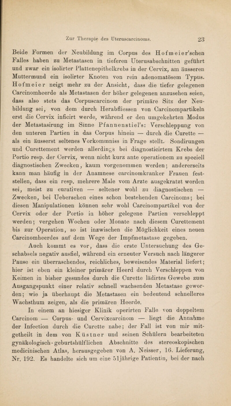 Beide Formen der Neubildung im Corpus des Hofm ei ergehen Falles haben zu Metastasen in tieferen Uterusabschuitten geführt und zwar ein isolirter Plattenepithelkrebs in der Cervix, am äusseren Muttermund ein isolirter Knoten von rein adenomatösem Typus. Hofm ei er neigt mehr zu der Ansicht, dass die tiefer gelegenen Carcinomheerde als Metastasen der höher gelegenen anzusehen seien, dass also stets das Corpuscarcinom der primäre Sitz der Neu¬ bildung sei, von dem durch Herabfliessen von Carcinompartikeln erst die Cervix inficirt werde, während er den umgekehrten Modus der Metastasirung im Sinne PfannenstiePs: Verschleppung von den unteren Partien in das Corpus hinein — durch die Curette — als ein äusserst seltenes Vorkommniss in Frage stellt. Sondirungen und Curettement werden allerdings bei diagnosticirtem Krebs der Portio resp. der Cervix, wenn nicht kurz ante operationem zu speciell diagnostischen Zwecken, kaum vorgenommen werden; andererseits kann man häufig in der Anamnese carcinomkranker Frauen fest¬ stellen, dass ein resp. mehrere Male vom Arzte ausgekratzt worden sei, meist zu curativen — seltener wohl zu diagnostischen — Zwecken, bei Uebersehen eines schon bestehenden Carcinoms; bei diesen Manipulationen können sehr wohl Carcinompartikel von der Cervix oder der Portio in höher gelegene Partien verschleppt werden; vergehen Wochen oder Monate nach diesem Curettement bis zur Operation, so ist inzwischen die Möglichkeit eines neuen Carcinomheerdes auf dem Wege der Impfmetastase gegeben. Auch kommt es vor, dass die erste Untersuchung des Ge- schabsels negativ ausfiel, während ein erneuter Versuch nach längerer Pause ein überraschendes, reichliches, beweisendes Material liefert; hier ist eben ein kleiner primärer Heerd durch Verschleppen von Keimen in bisher gesundes durch die Curette lädirtes Gewebe zum Ausgangspunkt einer relativ schnell wachsenden Metastase gewor¬ den; wie ja überhaupt die Metastasen ein bedeutend schnelleres Wachsthum zeigen, als die primären Heerde. In einem an hiesiger Klinik operirten Falle von doppeltem Carcinom — Corpus- und Cervixcarcinom — liegt die Annahme der Infection durch die Curette nahe; der Fall ist von mir mit- getheilt in dem von Küstner und seinen Schülern bearbeiteten gynäkologisch - geburtshülflichen Abschnitte des stereoskopischen medicinischen Atlas, herausgegeben von A. Neisser, 16. Lieferung, Nr. 192. Es handelte sich um eine 51jährige Patientin, bei der nach