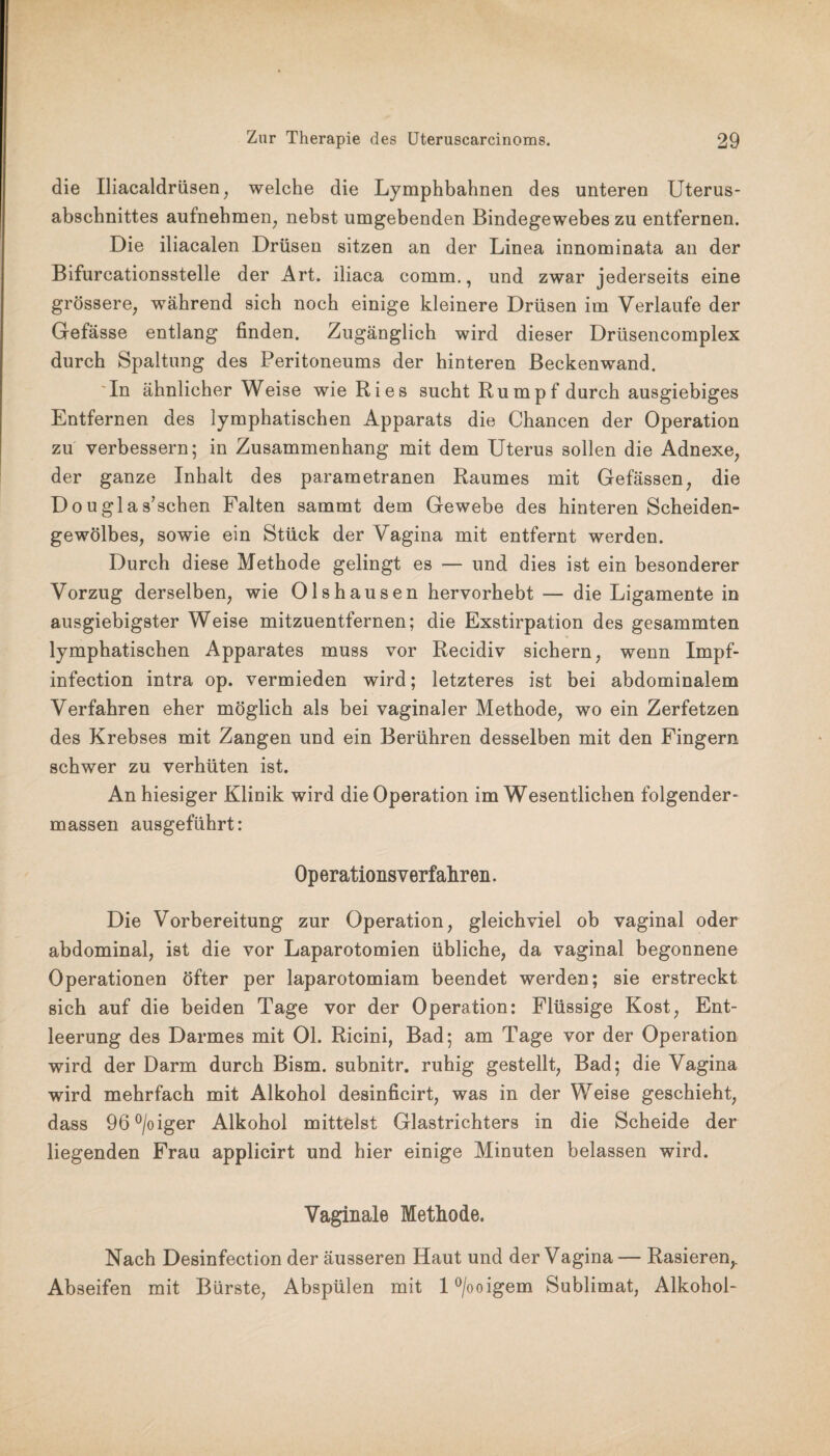 die Iliacaldrüsen, welche die Lymphbahnen des unteren Uterus¬ abschnittes aufnehmen, nebst umgebenden Bindegewebes zu entfernen. Die iliacalen Drüsen sitzen an der Linea innominata an der Bifurcationsstelle der Art. iliaca comm., und zwar jederseits eine grössere, während sich noch einige kleinere Drüsen im Verlaufe der Gefässe entlang finden. Zugänglich wird dieser Drüsencomplex durch Spaltung des Peritoneums der hinteren Beckenwand. 'In ähnlicher Weise wie Ries sucht Rumpf durch ausgiebiges Entfernen des lymphatischen Apparats die Chancen der Operation zu verbessern; in Zusammenhang mit dem Uterus sollen die Adnexe, der ganze Inhalt des parametranen Raumes mit Gefässen, die Douglas’schen Falten sammt dem Gewebe des hinteren Scheiden¬ gewölbes, sowie ein Stück der Vagina mit entfernt werden. Durch diese Methode gelingt es — und dies ist ein besonderer Vorzug derselben, wie Olshausen hervorhebt — die Ligamente in ausgiebigster Weise mitzuentfernen; die Exstirpation des gesammten lymphatischen Apparates muss vor Recidiv sichern, wenn Impf- infection intra op. vermieden wird; letzteres ist bei abdominalem Verfahren eher möglich als bei vaginaler Methode, wo ein Zerfetzen des Krebses mit Zangen und ein Berühren desselben mit den Fingern schwer zu verhüten ist. An hiesiger Klinik wird die Operation im Wesentlichen folgender- massen ausgeführt: Op er ations verf alir en. Die Vorbereitung zur Operation, gleichviel ob vaginal oder abdominal, ist die vor Laparotomien übliche, da vaginal begonnene Operationen öfter per laparotomiam beendet werden; sie erstreckt sich auf die beiden Tage vor der Operation: Flüssige Kost, Ent¬ leerung des Darmes mit Ol. Ricini, Bad; am Tage vor der Operation wird der Darm durch Bism. subnitr. ruhig gestellt, Bad; die Vagina wird mehrfach mit Alkohol desinficirt, was in der Weise geschieht, dass 96°/oiger Alkohol mittelst Glastrichters in die Scheide der liegenden Frau applicirt und hier einige Minuten belassen wird. Vaginale Methode. Nach Desinfection der äusseren Haut und der Vagina— Rasieren,. Abseifen mit Bürste, Abspülen mit l°/ooigem Sublimat, Alkohol-