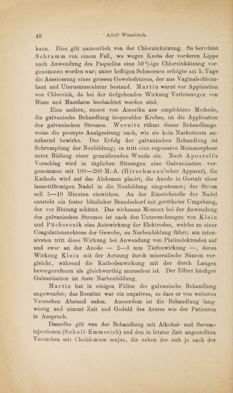 kann. Dies gilt namentlich von der Chlorzinkätzung. So berichtet Schramm von einem Fall, wo wegen Krebs der vorderen Lippe nach Anwendung des Paquelins eine 50°/oige Chlorzinkätzung vor- genommen worden war; unter heftigen Schmerzen erfolgte am 5. Tage die Ausstossung eines grossen Gewebsfetzens, der aus Vaginalschleim¬ haut und Uterusmusculatur bestand. Martin warnt vor Application von Chlorzink, da bei der tiefgehenden Wirkung Verletzungen von Blase und Mastdarm beobachtet worden sind. Eine andere, zuerst von Amerika aus empfohlene Methode, die galvanische Behandlung inoperabler Krebse, ist die Application des galvanischen Stromes. Wernitz rühmt dieser Behandlungs¬ weise die prompte Analgesirung nach, wie sie kein Narkoticum an¬ nähernd bewirke. Der Erfolg der galvanischen Behandlung ist Schrumpfung der Neubildung; es tritt eine regressive Metamorphose unter Bildung einer granulirenden Wunde ein. Nach Apostoli’s Vorschlag wird in täglichen Sitzungen eine Galvanisation vor¬ genommen mit 100—200 M.-A. (Hir schm ann’scher Apparat), die Kathode wird auf das Abdomen placirt, die Anode in Gestalt einer lanzettförmigen Nadel in die Neubildung eingestossen; der Strom soll 5—10 Minuten einwirken. An der Einstichstelle der Nadel entsteht ein fester bläulicher Brandschorf mit gerötheter Umgebung, der vor Blutung schützt. Das wirksame Moment bei der Anwendung des galvanischen Stromes ist nach den Untersuchungen von Klein und Püchoronik eine Aetzwirkung der Elektroden, welche zu einer Coagulationsnekrose der Gewebe, zu Narbenbildung führt; am inten¬ sivsten tritt diese Wirkung bei Anwendung von Platinelektroden auf und zwar an der Anode — 2—3 mm Tiefenwirkung —, deren Wirkung Klein mit der Aetzung durch mineralische Säuren ver¬ gleicht, während die Kathodenwirkung mit der durch Laugen hevorgerufenen als gleichwerthig anzusehen ist. Der Effect häufiger Galvanisation ist feste Narbenbildung. Martin hat in einigen Fällen die galvanische Behandlung angewendet; das Resultat war ein negatives, so dass er von weiteren Versuchen Abstand nahm. Ausserdem ist die Behandlung lang¬ wierig und nimmt Zeit und Geduld des Arztes wie der Patienten in Anspruch. Dasselbe gilt von der Behandlung mit Alkohol- und Serum- injectionen (Scholl-Emmerich) und den in letzter Zeit angestellten Versuchen mit Chelidonium rnajus, die neben der sich je nach der