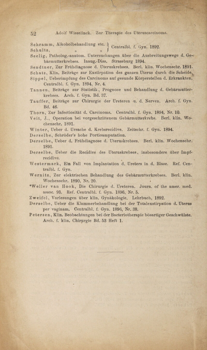 Schramm, Alkoholbehandlung etc. j Centralbl f; G 1892. Schultz, „ Seelig, Patholog.-anatom. Untersuchungen über die Ausbreitungswege d, Ge¬ bärmutterkrebses. Inaug.-Diss. Strassburg 1894. Sendtner, Zur Frühdiagnose d. Uteruskrebses. Berl. klin. Wochenschr. 1891. Schatz, Klin. Beiträge zur Exstirpation des ganzen Uterus durch die Scheide^ Sippel, Ueberimpfung des Carcinoms auf gesunde Körperstellen d. Erkrankten. Centralbl. f. Gyn. 1894, Nr. 4. Tannen, Beiträge zur Statistik, Prognose und Behandlung d. Gebärmutter¬ krebses. Arch. f. Gyn. Bd. 37. Tauffer, Beiträge zur Chirurgie der Ureteren u. d. Nerven. Arch. f. Gyn. Bd. 46. Thorn, Zur Infectiosität d. Carcinoms. Centralbl. f. Gyn. 1894, Nr. 10. Veit, J., Operation bei vorgeschrittenem Gebärmutterkrebs. Berl. klin. Wo¬ chenschr. 1891. Winter, Ueber d. Ursache d. Krebsrecidive. Zeitschr. f. Gyn. 1894. Derselbe, Schröder’s hohe Portioamputation. Derselbe, Ueber d. Frühdiagnose d. Uteruskrebses. Berl. klin. Wochenschr. 1891. Derselbe, Ueber die Recidive des Uteruskrebses, insbesondere über Impf- recidive. <• Westermark, Ein Fall von Implantation d. Ureters in d. Blase. Ref. Cen¬ tralbl. f. Gyn. Wernitz, Zur elektrischen Behandlung des Gebärmutterkrebses. Berl. klin. Wochenschr. 1890, Nr. 20. * *Well er van Hook, Die Chirurgie d. Ureteren. Journ. of the amer. med. assoc. 93. Ref. Centralbl. f. Gyn. 1896, Nr. 5. Zweifel, Vorlesungen über klin. Gynäkologie. Lehrbuch, 1892. Derselbe, Ueber die Klammerbehandlung bei der Totalexstirpation d. Uterus per vaginam. Centralbl. f. Gyn. 1896, Nr. 38. Petersen, Klin. Beobachtungen bei der Bacteriotherapie bösartiger Geschwülste. Arch. f. klin. Chirurgie Bd. 53 Heft 1.