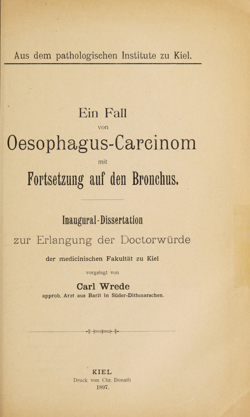 Ein Fall von Oesophagus-Careinom mit Fortsetzung auf den Bronchus. Inaugural-Dissertation zur Erlangung der Doctorwürde der medicinischen Fakultät zu Kiel vorgelegt von Carl Wrede approb. Arzt aus Barlt in Süder-Dithinarschen. KIEL Druck von Chr. Donath 1897.