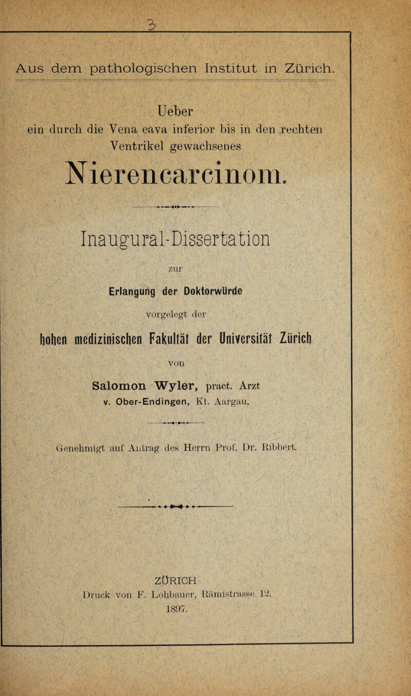 Ueber ein durch die Vena cava inferior bis in den rechten Ventrikel gewachsenes N ierencarcinom. Ina ugural-Dissertation zur Erlangung der Doktorwürde vorgelegt der hohen medizinischen Fakultät der Universität Zürich , , f ' & -■ 1 ': t l;: ■ von Salomon Wyler, pract. Arzt v. Ober-End ingen, Kt. Aargau. Genehmigt auf Antrag des Herrn Prof. Dr. Ribbert. || 1 i' | ligflll! Dt : . ■ : ■ v --- ZÜRICH Druck von F. Lohbauer, Rämistrasse 12. 1897.