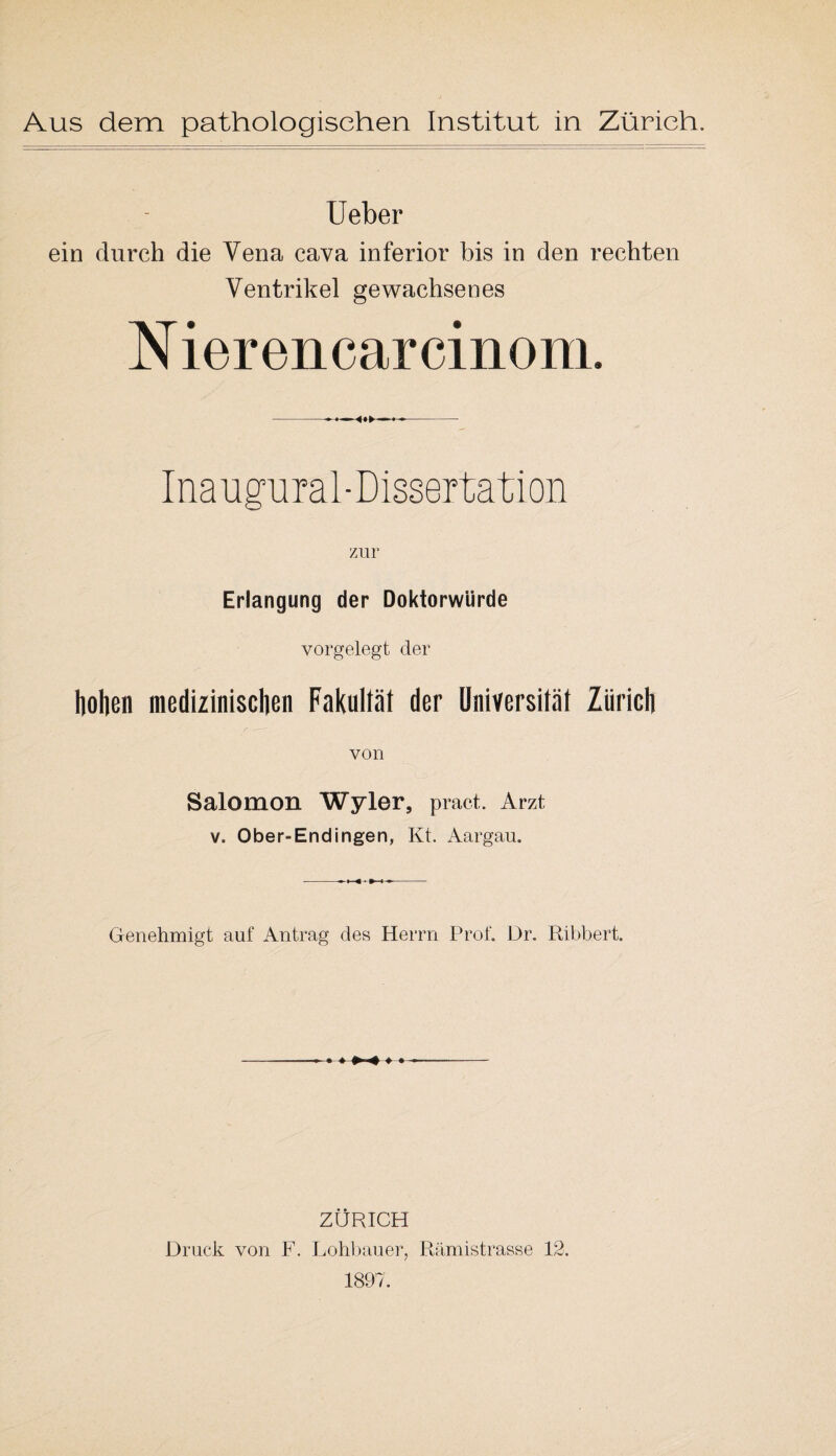 Ueber ein durch die Vena cava inferior bis in den rechten Ventrikel gewachsenes N ierencarcinom. Inaugural-Dissertation zur Erlangung der Doktorwürde vorgelegt der hohen medizinischen Fakultät der Universität Zürich von Salomon Wyler, pract. Arzt v. Ober-En dingen, Kt. Aargau. Genehmigt auf Antrag des Herrn Prof. Dr. Ribbert. ♦ »» ZÜRICH Druck von F. Lohbauer, Rämistrasse 12. 1897.