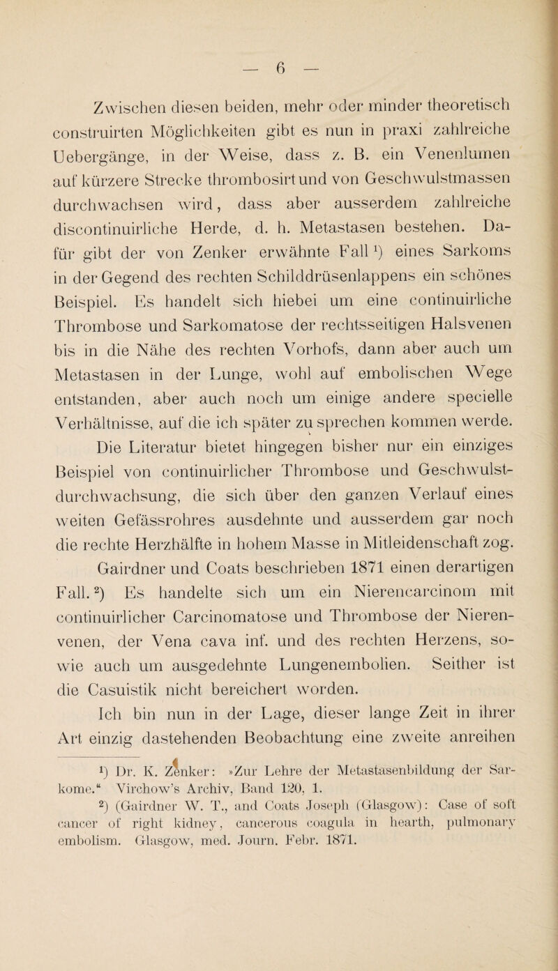 Zwischen diesen beiden, mehr oder minder theoretisch construirten Möglichkeiten gibt es nun in praxi zahlreiche Liebergänge, in der Weise, dass z. B. ein Venenlumen auf kürzere Strecke thrombosirtund von Geschwulstmassen durchwachsen wird, dass aber ausserdem zahlreiche discontinuirliche Herde, d. h. Metastasen bestehen. Da¬ für gibt der von Zenker erwähnte Fall1) eines Sarkoms in der Gegend des rechten Schilddrüsenlappens ein schönes Beispiel. Es handelt sich hiebei um eine continuirliche Thrombose und Sarkomatose der rechtsseitigen Halsvenen bis in die Nähe des rechten Vorhofs, dann aber auch um Metastasen in der Lunge, wohl auf embolischen Wege entstanden, aber auch noch um einige andere specielle Verhältnisse, auf die ich später zu sprechen kommen werde. Die Literatur bietet hingegen bisher nur ein einziges Beispiel von continuirlicher Thrombose und Geschwulst¬ durchwachsung, die sich über den ganzen Verlaut eines weiten Gefässrohres ausdehnte und ausserdem gar noch die rechte Herzhälfte in hohem Masse in Mitleidenschaft zog. Gairdner und Coats beschrieben 1871 einen derartigen Fall.2) Es handelte sich um ein Nierencarcinom mit continuirlicher Carcinomatose und Thrombose der Nieren¬ venen, der Vena cava inf. und des rechten Herzens, so¬ wie auch um ausgedehnte Lungenembolien. Seither ist die Casuistik nicht bereichert worden. Ich bin nun in der Lage, dieser lange Zeit in ihrer Art einzig dastehenden Beobachtung eine zweite anreihen p Dr. K. Zenker: »Zur Lehre der Metastasenbildung der Sar¬ kome.“ Virchow’s Archiv, Band 120, 1. 2) (Gairdner W. T., and Coats Joseph (Glasgow): Case of soft cancer of right kidney, cancerous coagula in hearth, pulmonary embolism. Glasgow, med. Journ. Febr. 1871.