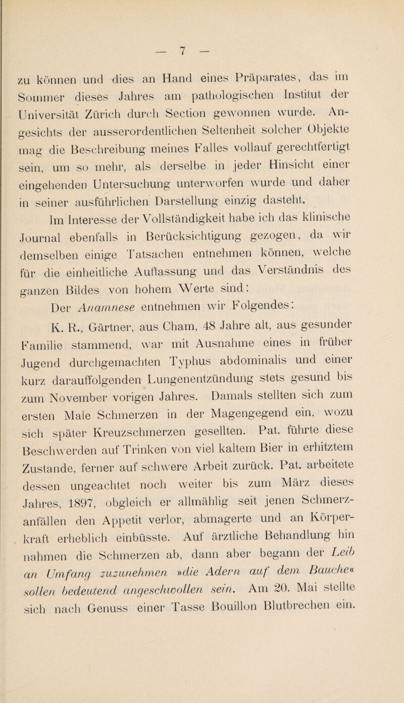 *7 zu können und dies an Hand eines Präparates, das im Sommer dieses Jahres am pathologischen Institut der Universität Zürich durch Section gewonnen wurde. An¬ gesichts der ausserordentlichen Seltenheit solcher Objekte mag die Beschreibung meines b alles vollauf gerechtfertigt sein, um so mehr, als derselbe in jeder Hinsicht einer eingehenden Untersuchung unterworfen wurde und daher in seiner ausführlichen Darstellung einzig dasteht. Im Interesse der Vollständigkeit habe ich das klinische Journal ebenfalls in Berücksichtigung gezogen, da wir demselben einige Tatsachen entnehmen können, welche für die einheitliche Auffassung und das Verständnis des ganzen Bildes von hohem Werte sind: Der Anamnese entnehmen wir Folgendes: K. R., Gärtner, aus Cham, 48 Jahre alt, aus gesunder Familie stammend, war mit Ausnahme eines in früher Jugend durchgemachten Typhus abdominalis und einer kurz darauffolgenden Dungenentzündung stets gesund bis zum November vorigen Jahres. Damals stellten sich zum ersten Male Schmerzen in der Magengegend ein, wozu sich später Kreuzschmerzen gesellten. Pat. führte diese Beschwerden auf Trinken von viel kaltem Bier in erhitztem Zustande, ferner auf schwere Arbeit zurück. Pat. arbeitete dessen ungeachtet noch weiter bis zum März dieses Jahres, 1897, obgleich er allmählig seit jenen Schmerz¬ anfällen den Appetit verlor, abmagerte und an Körper - kraft erheblich einbüsste. Auf ärztliche Behandlung hin nahmen die Schmerzen ab, dann aber begann der Leib an Umfang zuzunehmen »die Adern auf dem Bauche« sollen bedeutend angeschwollen sein. Am 20. Mai stellte sich nach Genuss einer Tasse Bouillon Blutbrechen ein.