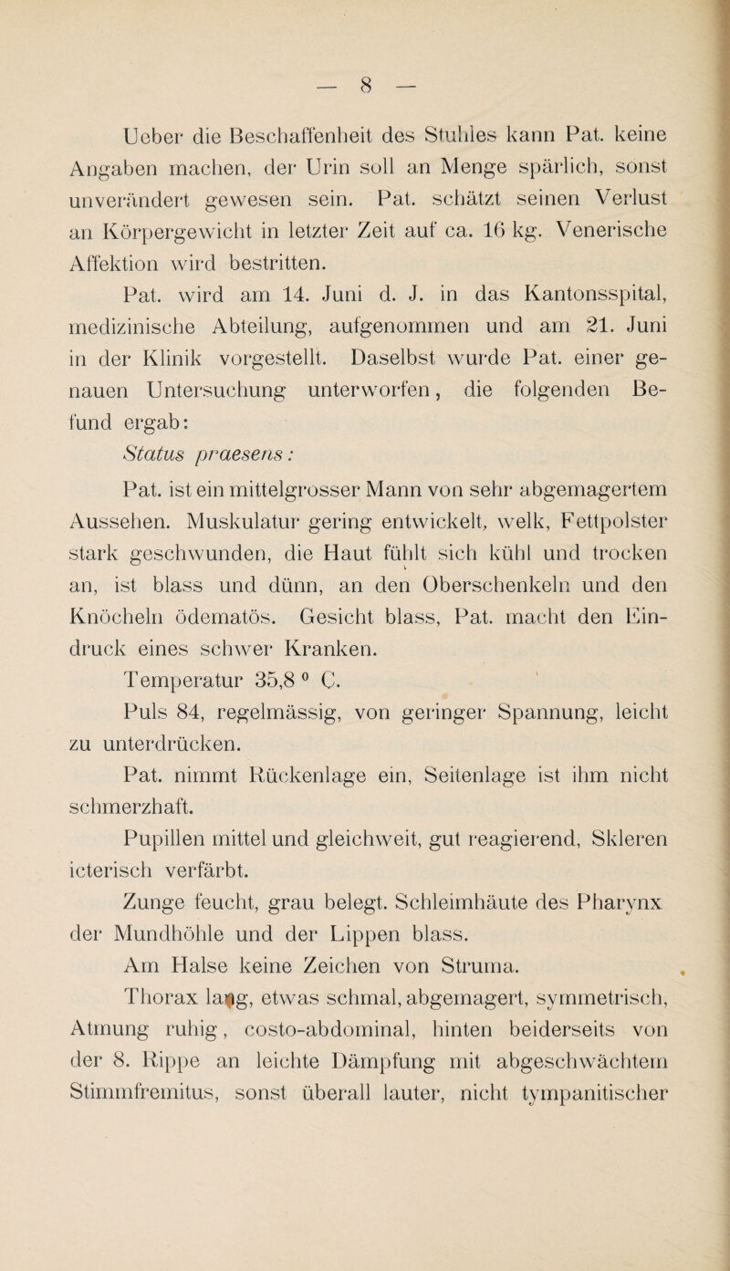 Ueber die Beschaffenheit des Stuhles kann Pat. keine Angaben machen, der Urin soll an Menge spärlich, sonst unverändert gewesen sein. Pat. schätzt seinen Verlust an Körpergewicht in letzter Zeit auf ca. 16 kg. Venerische Affektion wird bestritten. Pat. wird am 14. Juni d. J. in das Kantonsspital, medizinische Abteilung, aufgenommen und am 21. Juni in der Klinik vorgestellt. Daselbst wurde Pat. einer ge¬ nauen Untersuchung unterworfen, die folgenden Be¬ fund ergab: Status praesens: Pat. ist ein mittelgrosser Mann von sehr abgemagertem Aussehen. Muskulatur gering entwickelt, welk, Fettpolster stark geschwunden, die Haut fühlt sich kühl und trocken an, ist blass und dünn, an den Oberschenkeln und den Knöcheln ödematös. Gesicht blass, Pat. macht den Ein¬ druck eines schwer Kranken. Temperatur 35,8° C. Puls 84, regelmässig, von geringer Spannung, leicht zu unterdrücken. Pat. nimmt Rückenlage ein, Seitenlage ist ihm nicht schmerzhaft. Pupillen mittel und gleichweit, gut reagierend, Skleren icterisch verfärbt. Zunge feucht, grau belegt. Schleimhäute des Pharynx der Mundhöhle und der Lippen blass. Am Halse keine Zeichen von Struma. Thorax la$g, etwas schmal, abgemagert, symmetrisch, Atmung ruhig, costo-abdominal, hinten beiderseits von der 8. Rippe an leichte Dämpfung mit abgeschwächtem Stimmfremitus, sonst überall lauter, nicht tympanitischer