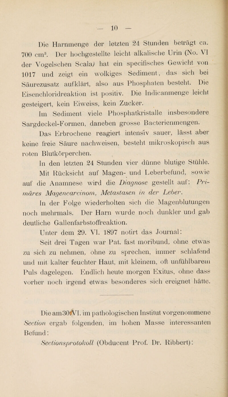 Die Harnmenge der letzten 24 Stunden beträgt ca, 700 cm3. Der hochgestellte leicht alkalische Urin (No. VI der Vogelsehen Scalaj hat ein specifisches Gewicht von 1017 und zeigt ein wolkiges Sediment, das sich bei Säurezusatz aufklärt, also aus Phosphaten besteht. Die Eisenchloridreaktion ist positiv. Die Indicanmenge leicht gesteigert, kein Eiweiss, kein Zucker. Im Sediment viele Phosphatkristalle insbesondere Sargdeckel-Formen, daneben grosse Bacterienmengen. Das Erbrochene reagiert intensiv sauer, lässt aber keine freie Säure nachweisen, besteht mikroskopisch aus roten Blutkörperchen. In den letzten 24 Stunden vier dünne blutige Stühle. Mit Rücksicht auf Magen- und Leberbefund, sowie auf die Anamnese wird die Diagnose gestellt aut: Pri¬ märes Magencarcinom, Metastasen in der Leber. ln der Folge wiederholten sich die Magenblutungen noch mehrmals. Der Harn wurde noch dunkler und gab deutliche Gallenfärbstoffreaktion. Unter dem 29. VI. 1897 notirt das Journal: Seit drei Tagen war Pat. fast moribund, ohne etwas zu sich zu nehmen, ohne zu sprechen, immer schlafend und mit kalter feuchter Haut, mit kleinem, oft unfühlbarem Puls dagelegen. Endlich heute morgen Exitus, ohne dass vorher noch irgend etwas besonderes sich ereignet hätte. Dieam30fVI. im pathologischen Institut vorgenommene Section ergab folgenden, im hohen Masse interessanten Befund: Sectionsprotokoli (Obducent Prof. Dr. Ribbert):