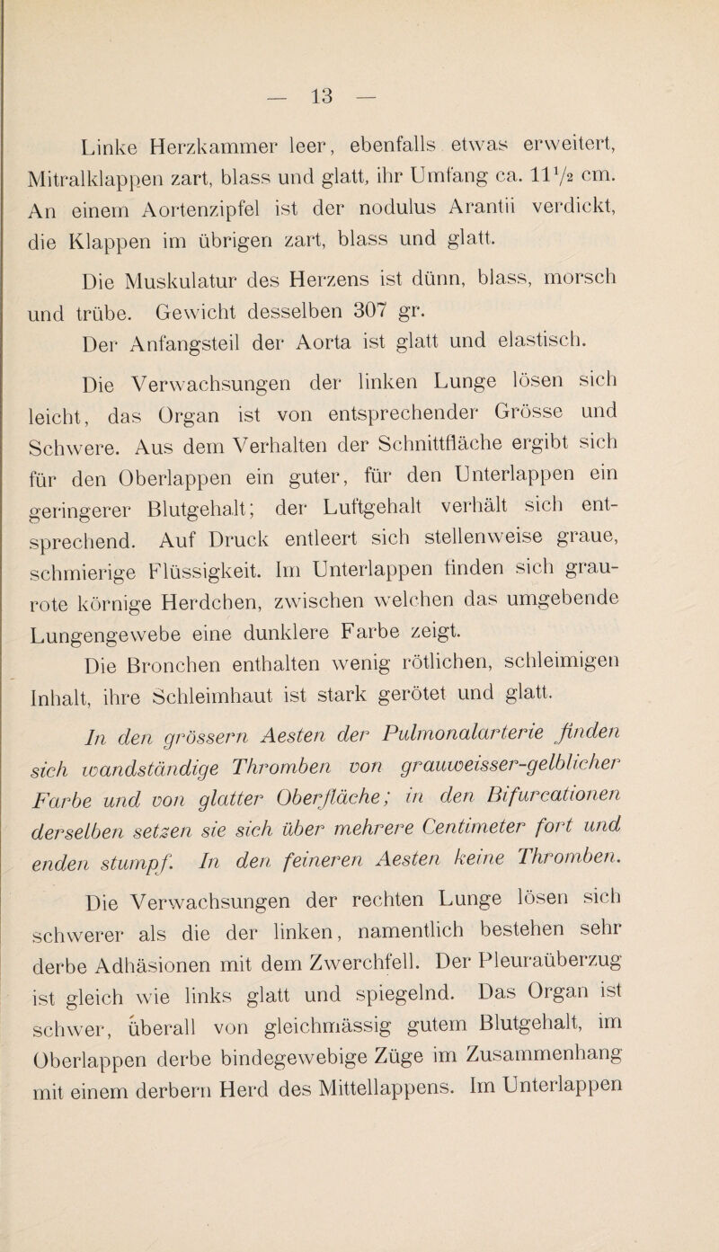 Linke Herzkammer leer, ebenfalls etwas erweitert, Mitralklappen zart, blass und glatt, ihr Umfang ca. 1172 cm. An einem Aortenzipfel ist der nodulus Arantii verdickt, die Klappen im übrigen zart, blass und glatt. Die Muskulatur des Herzens ist dünn, blass, morsch und trübe. Gewicht desselben 307 gr. Der Anfangsteil der Aorta ist glatt und elastisch. Die Verwachsungen der linken Lunge lösen sich leicht, das Organ ist von entsprechender Grösse und Schwere. Aus dem Verhalten der Schnittfläche ergibt sich für den Oberlappen ein guter, für den Unterlappen ein geringerer Blutgehalt j der Luttgehalt verhält sich ent¬ sprechend. Auf Druck entleert sich stellenweise graue, schmierige Flüssigkeit. Im Unterlappen finden sich grau¬ rote körnige Herdchen, zwischen welchen das umgebende Lungengewebe eine dunklere Farbe zeigt. Die Bronchen enthalten wenig rötlichen, schleimigen Inhalt, ihre Schleimhaut ist stark gerötet und glatt. I11 den grossem Aesten der Pulmonalarterie finden sich wandständige Thromben von grauweisser-gelblicher Farbe und von glattei0 Oberfläche in den Bifurcationen derselben setzen sie sich über mehrere Centimeter fort und enden stumpf. In den feineren Aesten keine Thromben. Die Verwachsungen der rechten Lunge lösen sich schwerer als die der linken, namentlich bestehen sehr derbe Adhäsionen mit dem Zwerchfell. Der Pleuraüberzug ist gleich wie links glatt und spiegelnd. Das Organ ist schwer, überall von gleichmässig gutem Blutgehalt, im Oberlappen derbe bindegewebige Züge im Zusammenhang mit einem derbem Herd des Mittellappens. Im Unterlappen