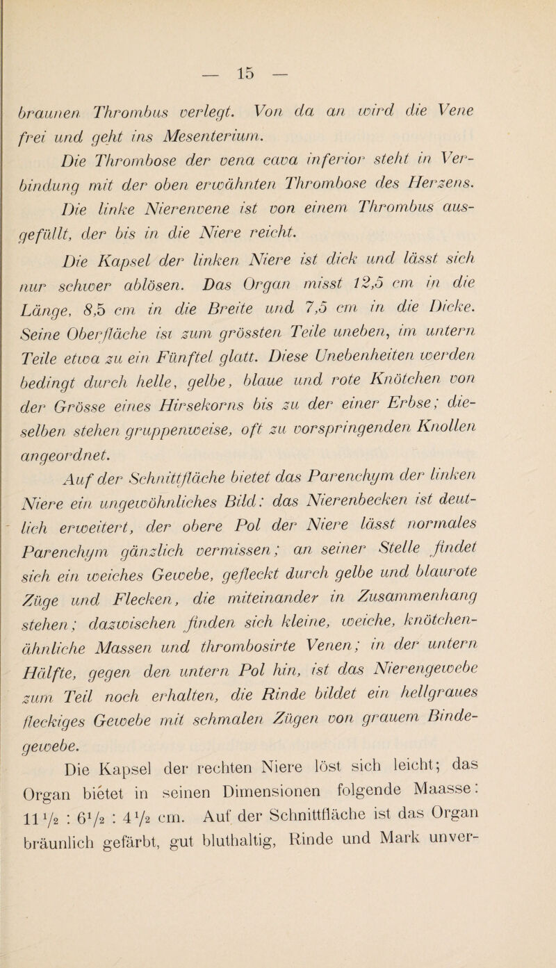 braunen Thrombus verlegt. Von da an wird die Vene frei und geht ins Mesenterium. Die Thrombose der vena cava inferior steht in Ver¬ bindung mit der oben erwähnten Thrombose des Herzens. Die linke Nierenvene ist von einem Thrombus aus- gefüllt, der bis in die Niere reicht. Die Kapsel der linken Niere ist dick und lässt sich nur schwer ablösen. Das Organ misst t2,o cm m die Länge, 8,5 cm in die Breite und 7,5 cm in die Dicke. Seine Oberfläche isi zum grössten Teile uneben, im untern Teile etwa zu ein Fünftel glatt. Diese Unebenheiten werden bedingt durch helle, gelbe, blaue und rote Knötchen von der Grösse eines Hirsekorns bis zu der einer Erbse, die¬ selben stehen gruppenweise, oft zu vor springenden Knollen angeordnet. Auf der Schnittfläche bietet das Parenchym der linken Niere ein ungewöhnliches Bild: das Nierenbecken ist deut- - lieh erweitert, der obere Pol der Niere lässt normales Parenchym gänzlich vermissen; an seiner Stelle findet sich ein weiches Gewebe, gefleckt durch gelbe und blaurote Züge und Flecken, die miteinander in Zusammenhang stehen; dazwischen finden sich kleine, weiche, knötchen- ähnliche Massen und thrombosirte Venen; in der untern Hälfte, gegen den untern Pol hin, ist das Nierengewebe zum Teil noch erhalten, die Rinde bildet ein hellgraues fleckiges Gewebe mit schmalen Zügen von grauem Binde¬ gewebe. Die Kapsel der rechten Niere löst sich leicht \ das Organ bietet in seinen Dimensionen folgende Maasse: 11 i/2 ; 672 : 472 cm. Auf der Schnittfläche ist das Organ bräunlich gefärbt, gut bluthaltig, Rinde und Mark unver-