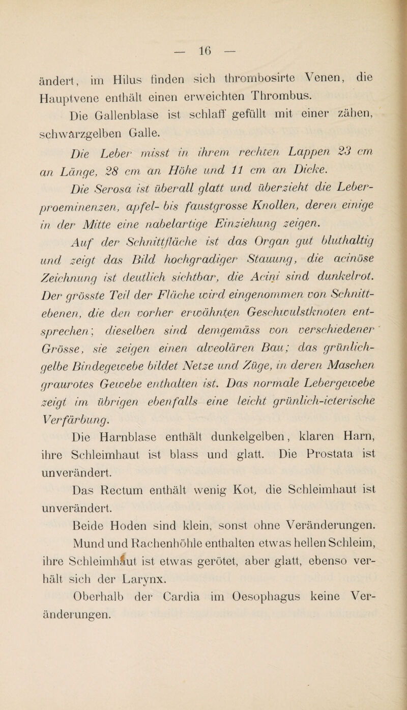 ändert, im Hilus finden sich thrombosirte Venen, die Hauptvene enthält einen erweichten Thrombus. Die Gallenblase ist schlaff gefüllt mit einer zähen, schwarzgelben Galle. Die Leber misst in ihrem rechten Lappen 23 cm an Länge, 28 cm an Höhe und 11 cm an Dicke. Die Serosa ist überall glatt und überzieht die Leber¬ proeminenzen, apfel- bis faustgrosse Knollen, deren einige in der Mitte eine nabelartige Einziehung zeigen. Auf der Schnittfläche ist das Organ gut bluthaltig und zeigt das Bild hochgradiger Stauung, die acinöse Zeichnung ist deutlich sichtbar, die Acini sind dunkelrot. Der grösste Teil der Fläche wird eingenommen von Schnitt¬ ebenen, die den vorher erwähnten Geschwulstknoten ent¬ sprechen) dieselben sind demgemäss von verschiedener Grösse, sie zeigen einen alveolären Bau; das grünlich¬ gelbe Bindegewebe bildet Netze und Züge, in deren Maschen graurotes Gewebe enthalten ist. Das normale Lebergewebe zeigt im übrigen ebenfalls eine leicht grünlich-icterische Verfärbung. Die Harnblase enthält dunkelgelben, klaren Harn, ihre Schleimhaut ist blass und glatt. Die Prostata ist unverändert. Das Rectum enthält wenig Kofi die Schleimhaut ist unverändert. Beide Hoden sind klein, sonst ohne Veränderungen. Mund und Rachenhöhle enthalten etwas hellen Schleim, ihre Schleimhaut ist etwas gerötet, aber glatt, ebenso ver¬ hält sich der Larynx. Oberhalb der Cardia im Oesophagus keine Ver¬ änderungen.