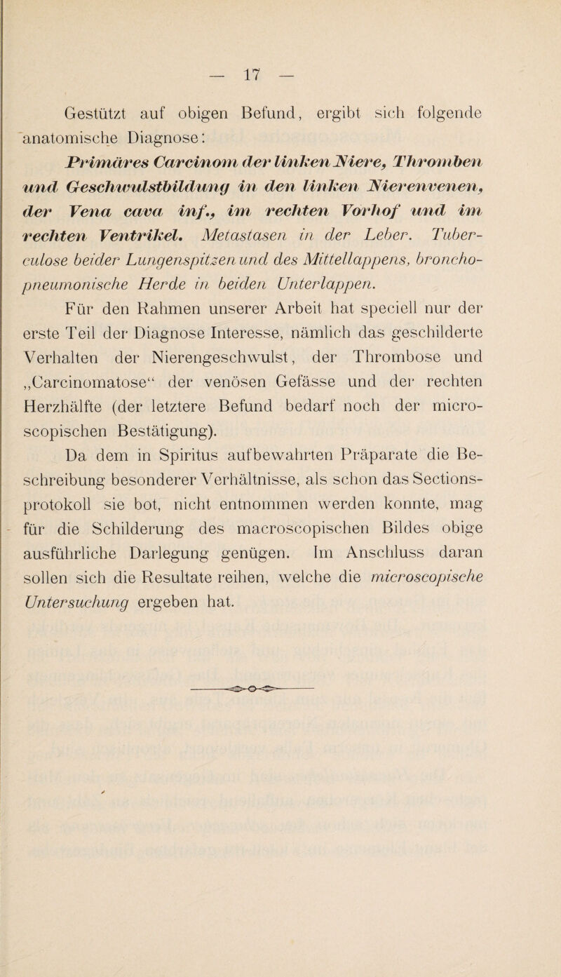 Gestützt auf obigen Befund, ergibt sich folgende anatomische Diagnose: Primäres Careinom der linken Niere, Thromben und Geschwulstbildung in den linken Nierenvenen, der Vena cava in/., im rechten Vorhof und, im rechten Ventrikel. Metastasen in der Leber. Tuber - cutose beider Lungenspitzen und des Mittellappens, broncho- pneumonische Herde in beiden Unterlappen. Für den Rahmen unserer Arbeit hat speciell nur der erste Teil der Diagnose Interesse, nämlich das geschilderte Verhalten der Nierengeschwulst, der Thrombose und „Carcinomatose“ der venösen Gefässe und der rechten Herzhälfte (der letztere Befund bedarf noch der micro- scopischen Bestätigung). Da dem in Spiritus aufbewahrten Präparate die Be¬ schreibung besonderer Verhältnisse, als schon das Sections- protokoll sie bot, nicht entnommen werden konnte, mag für die Schilderung des macroscopischen Bildes obige ausführliche Darlegung genügen. Im Anschluss daran sollen sich die Resultate reihen, welche die microscopische Untersuchung ergeben hat.
