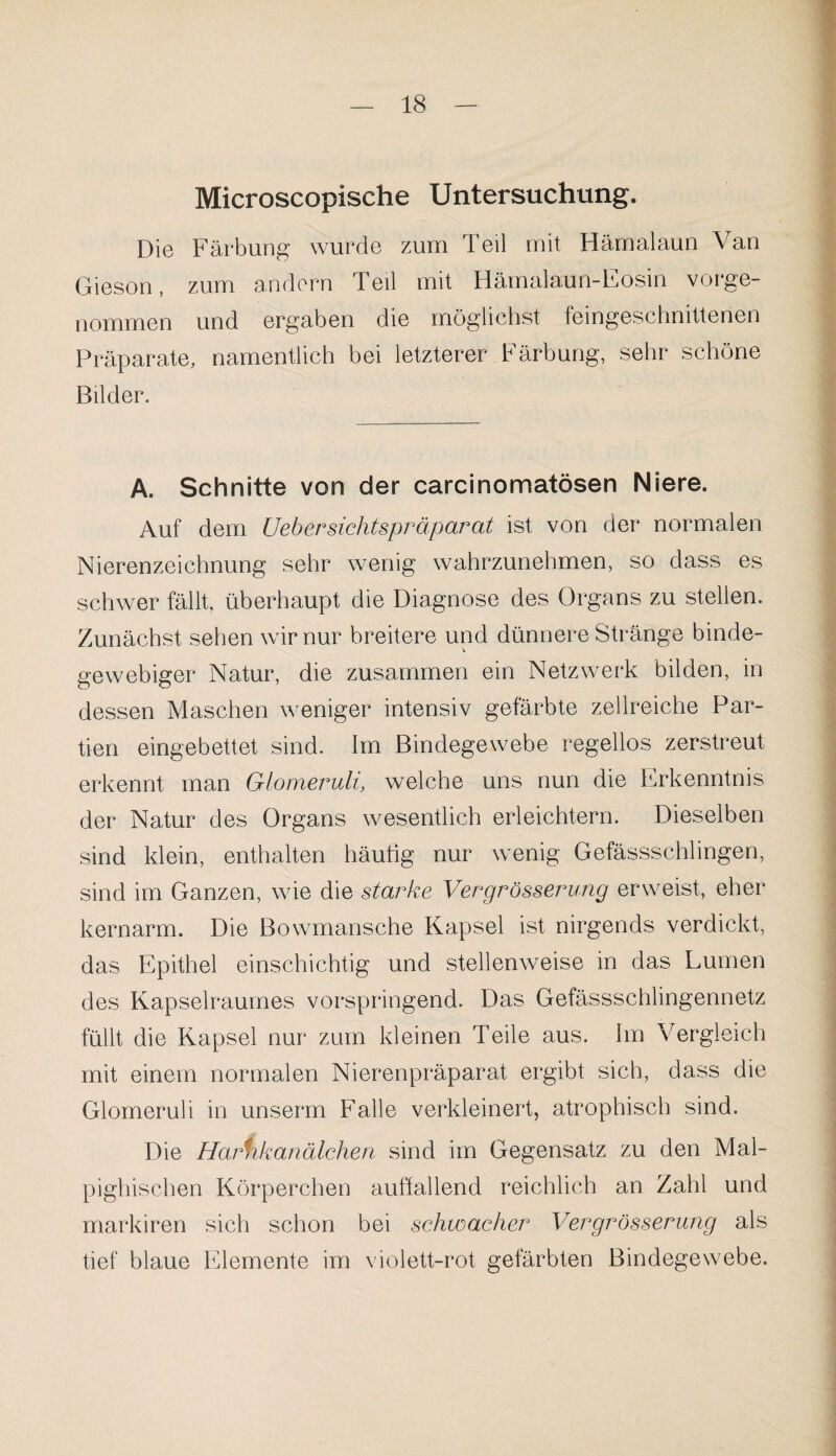 Microscopische Untersuchung. Die Färbung wurde zum Teil mit Hämalaun Van Gieson, zum andern Teil mit Häinalaun-Eosin vorge¬ nommen und ergaben die möglichst feingeschnittenen Präparate, namentlich bei letzterer Färbung, sehr schöne Bilder. A. Schnitte von der carcinomatösen Niere. Auf dem Uebersichtspräparat ist von der normalen Nierenzeichnung sehr wenig wahrzunehmen, so dass es schwer fällt, überhaupt die Diagnose des Organs zu stellen. Zunächst sehen wir nur breitere und dünnere Stränge binde¬ gewebiger Natur, die zusammen ein Netzwerk bilden, in dessen Maschen weniger intensiv gefärbte zellreiche Par¬ tien eingebettet sind. Im Bindegewebe regellos zerstreut erkennt man Glomeruli, welche uns nun die Erkenntnis der Natur des Organs wesentlich erleichtern. Dieselben sind klein, enthalten häutig nur wenig Gefässschlingen, sind im Ganzen, wie die starke Vergrösserung erweist, eher kernarm. Die Bowmansche Kapsel ist nirgends verdickt, das Epithel einschichtig und stellenweise in das Lumen des Kapselraumes vorspringend. Das Gefässschlingennetz füllt die Kapsel nur zum kleinen Teile aus. Im Vergleich mit einem normalen Nierenpräparat ergibt sich, dass die Glomeruli in unserm Falle verkleinert, atrophisch sind. Die Harnkanälchen sind im Gegensatz zu den Mal- pighischen Körperchen auffallend reichlich an Zahl und markiren sich schon bei schwacher Vergrösserung als tief blaue Elemente im violett-rot gefärbten Bindegewebe.