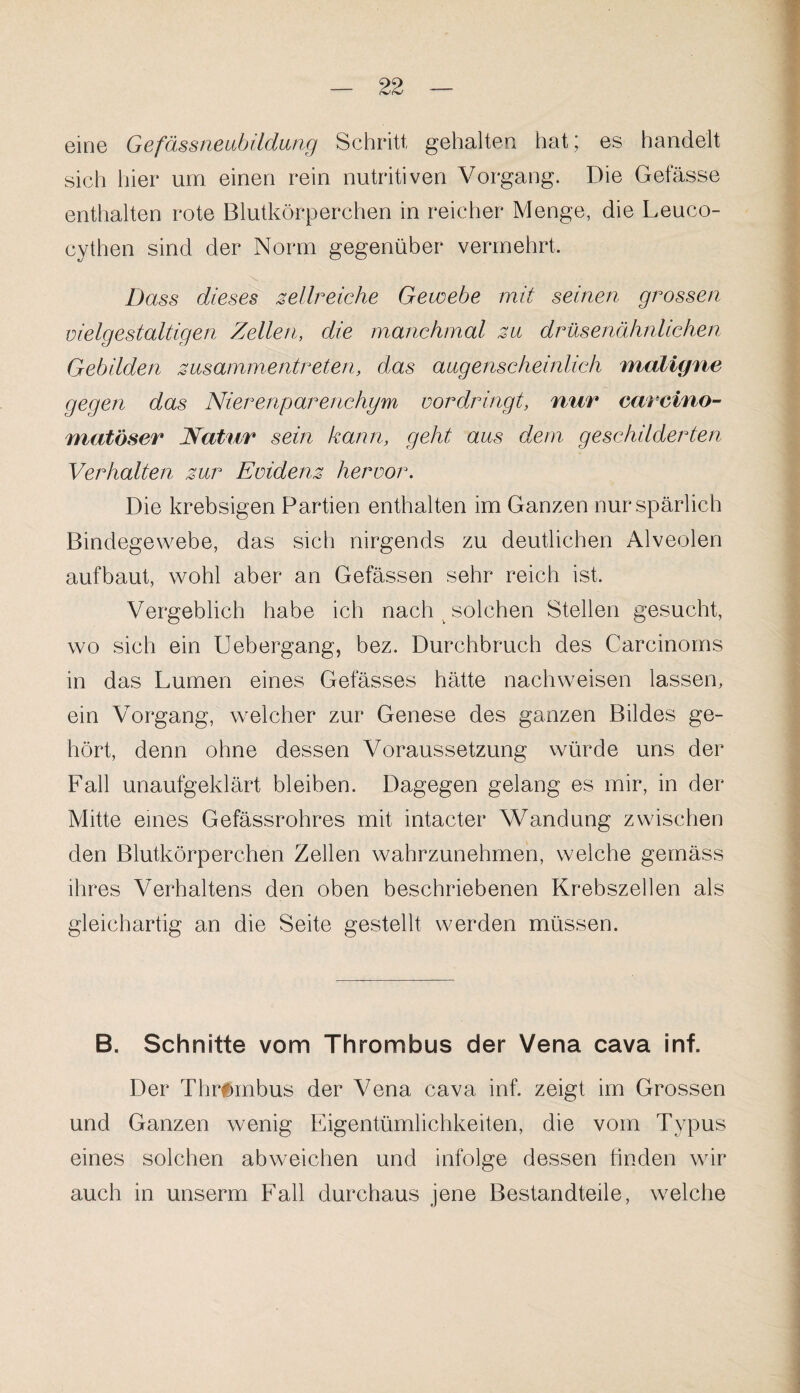 eine Gefässneubildung Schritt gehalten hat; es handelt sich hier um einen rein nutritiven Vorgang. Die Gefässe enthalten rote Blutkörperchen in reicher Menge, die Leuco- cythen sind der Norm gegenüber vermehrt. Dass dieses zellreiche Gewebe mit seinen grossen vielgestaltigen Zellen, die manchmal zu drüsenähnlichen Gebilden zusammentreten, das augenscheinlich maligne gegen das Nierenparenchym vordringt, nur earcino- matöser Natur sein kann, geht aus dem geschilderten Verhalten zur Evidenz hervor. Die krebsigen Partien enthalten im Ganzen nur spärlich Bindegewebe, das sich nirgends zu deutlichen Alveolen aufbaut, wohl aber an Gelassen sehr reich ist. Vergeblich habe ich nach solchen Stellen gesucht, wo sich ein Uebergang, bez. Durchbruch des Carcinoms in das Lumen eines Gefässes hätte nachweisen lassen, ein Vorgang, welcher zur Genese des ganzen Bildes ge¬ hört, denn ohne dessen Voraussetzung würde uns der Fall unaufgeklärt bleiben. Dagegen gelang es mir, in der Mitte eines Gefässrohres mit intacter Wandung zwischen den Blutkörperchen Zellen wahrzunehmen, welche gemäss ihres Verhaltens den oben beschriebenen Krebszellen als gleichartig an die Seite gestellt werden müssen. B. Schnitte vom Thrombus der Vena cava inf. Der Thrombus der Vena cava inf. zeigt im Grossen und Ganzen wenig Eigentümlichkeiten, die vom Typus eines solchen abweichen und infolge dessen finden wir auch in unserm Fall durchaus jene Bestandteile, welche