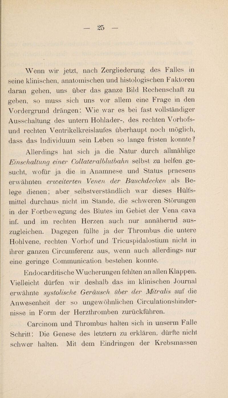 Wenn wir jetzt, nach Zergliederung des Falles in seine klinischen, anatomischen und histologischen h aktoren daran gehen, uns über das ganze Bild Rechenschaft zu geben, so muss sich uns vor allem eine Frage in den Vordergrund drängen; Wie war es bei fast vollständiger Ausschaltung des untern Hohlader-, des rechten Vorhofs¬ und rechten Ventrikelkreislaufes überhaupt noch möglich, dass das Individuum sein Leben so lange fristen konnte? Allerdings hat sich ja die Natur durch allmählige Einschaltung einer Collateralbluthahn selbst zu helfen ge¬ sucht, wofür ja die in Anamnese und Status praesens erwähnten erweiterten Venen der Bauchdecken als Be¬ lege dienen; aber selbstverständlich war dieses Hülfs- mittel durchaus nicht im Stande, die schweren Störungen in der Fortbewegung des Blutes im Gebiet der Vena cava inf. und im rechten Herzen auch nur annähernd aus¬ zugleichen. Dagegen füllte ja der Thrombus die untere Hohlvene, rechten Vorhof und Tricuspidalostium nicht in ihrer ganzen Circumferenz aus, wenn auch allerdings nur eine geringe Communication bestehen konnte. Endocarditische Wucherungen fehlten an allen Klappen. Vielleicht dürfen wir deshalb das im klinischen Journal erwähnte systolische Geräusch über der Mitralis auf die Anwesenheit der so ungewöhnlichen Circulationshinder- nisse in Form der Herzthromben zurückführen. Carcinom und Thrombus halten sich in unserm Falle Schritt; Die Genese des letztem zu erklären, dürfte nicht schwer halten. Mit dem Eindringen der Krebsmassen