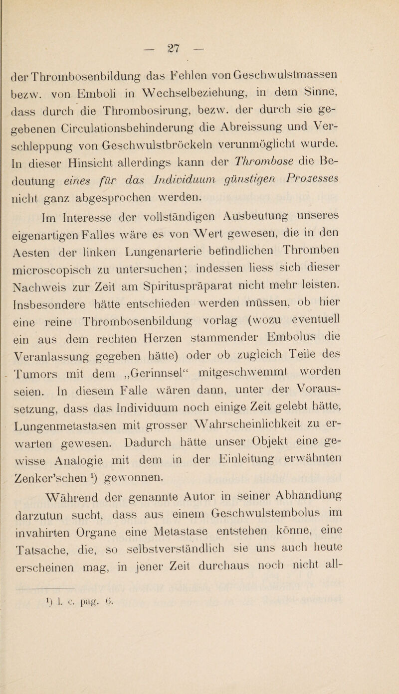 der Thrombosenbildung das Fehlen von Geschwulstmassen bezw. von Emboli in Wechselbeziehung, in dem Sinne, dass durch die Thrombosirung, bezw. der durch sie ge¬ gebenen Circulationsbehinderung die Abreissung und Ver¬ schleppung von Geschwulstbröckeln verunmöglicht wurde. In dieser Hinsicht allerdings kann der Thrombose die Be¬ deutung eines für das Individuum günstigen Prozesses nicht ganz abgesprochen werden. Im Interesse der vollständigen Ausbeutung unseres eigenartigen Falles wäre es von Wert gewesen, die in den Aesten der linken Lungenarterie befindlichen Thromben microscopisch zu untersuchen j indessen liess sich dieser Nachweis zur Zeit am Spirituspräparat nicht mehr leisten. Insbesondere hätte entschieden werden müssen, ob hier eine reine Thrombosenbildung vorlag (wozu eventuell ein aus dem rechten Herzen stammender Embolus die Veranlassung gegeben hätte) oder ob zugleich Teile des - Tumors mit dem ,,Gerinnsel“ mitgeschwemmt worden seien, ln diesem Falle wären dann, unter der Voraus¬ setzung, dass das Individuum noch einige Zeit gelebt hätte, Lungenmetastasen mit grosser Wahrscheinlichkeit zu er¬ warten gewesen. Dadurch hätte unser Objekt eine ge¬ wisse Analogie mit dem in der Einleitung erwähnten Zenker’schen *) gewonnen. Während der genannte Autor in seiner Abhandlung darzutun sucht, dass aus einem Geschwulstembolus im invahirten Organe eine Metastase entstehen könne, eine Tatsache, die, so selbstverständlich sie uns auch heute erscheinen mag, in jener Zeit durchaus noch nicht all— Ö 1. c. pag. 6.