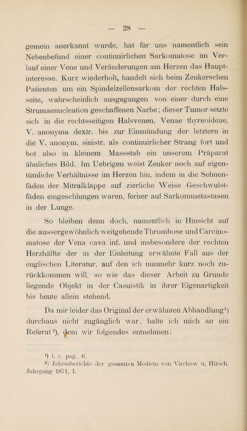 gemein anerkannt wurde, hat für uns namentlich sein Nebenbefund einer continuirlichen Sarkomatose im Ver¬ lauf einer Vene und Veränderungen am Herzen das Haupt¬ interesse. Kurz wiederholt, handelt sich beim Zenkerschen Patienten um ein Spindelzellensarkom der rechten Hals¬ seite, wahrscheinlich ausgegangen von einer durch eine Strumaenucleation geschaffenen Narbe; dieser Tumor setzte sich in die rechtsseitigen Halsvenen, Venae thyreoideae, V. anonyma dextr. bis zur Einmündung der letztem in die V. anonym, sinistr. als contjnuirlicher Strang fort und bot also in kleinem Massstab ein unserem Präparat ähnliches Bild. Im Uebrigen weist Zenker noch auf eigen¬ tümliche Verhältnisse im Herzen hin, indem in die Sehnen¬ fäden der Mitralklappe auf zierliche Weise Geschwulst¬ fäden eingeschlungen waren, ferner auf Sarkommetastasen in der Lunge. So bleiben denn doch, namentlich in Hinsicht auf die aussergewöhnlich weitgehende Thrombose undCarcino- matose der Vena cava inf. und insbesondere der rechten Herzhälfte der in der Einleitung erwähnte Fall aus der englischen Literatur, auf den ich nunmehr kurz noch zu¬ rückkommen will, so wie das dieser Arbeit zu Grunde liegende Objekt in der Casuistik in ihrer Eigenartigkeit bis heute allein stehend. Da mir leider das Original der erwähnten Abhandlung1) durchaus nicht zugänglich war, halte ich mich an ein Referat2), dem wir folgendes entnehmen: Ü 1. c. pag. 6. 2) Jahresberichte der gesamten Medicin von Virehow u. Hirsch. Jahrgang 1871, I.