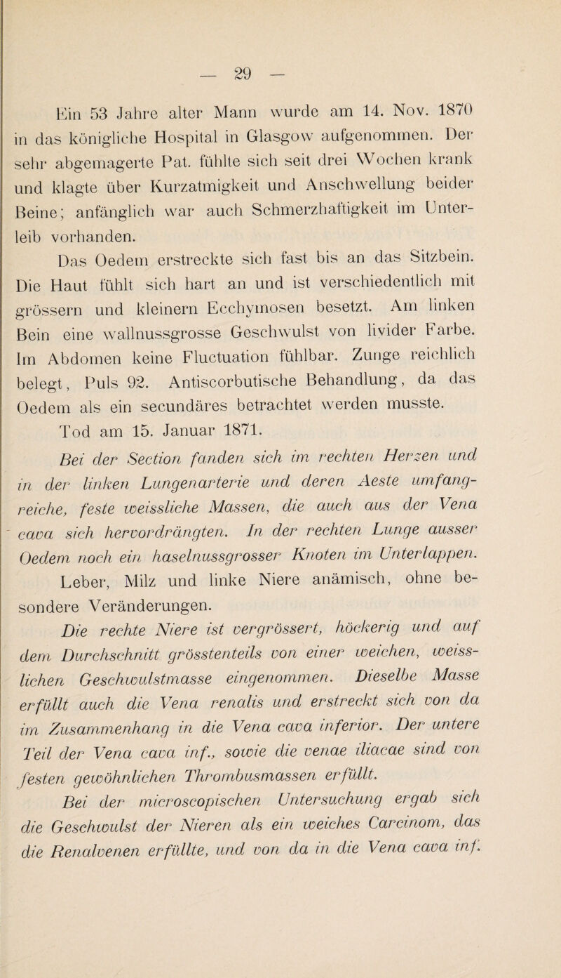 Ein 53 Jahre alter Mann wurde am 14. Nov. 1870 in das königliche Hospital in Glasgow aufgenommen. Der sehr abgemagerte Pat. fühlte sich seit drei Wochen krank und klagte über Kurzatmigkeit und Anschwellung beider Beine; anfänglich war auch Schmerzhaftigkeit im Unter¬ leib vorhanden. Das Oedem erstreckte sich fast bis an das Sitzbein. Die Haut fühlt sich hart an und ist verschiedentlich mit grossem und kleinern Ecchymosen besetzt. Am linken Bein eine wallnussgrosse Geschwulst von livider Farbe. Im Abdomen keine Fluctuation fühlbar. Zunge reichlich belegt, Puls 92. Antiscorbutische Behandlung, da das Oedem als ein secundäres betrachtet werden musste. Tod am 15. Januar 1871. Bei cler Section fanden sich im rechten Herzen und in der linken Lungenarterie und deren Aeste umfang¬ reiche, feste weissliehe Massen, die auch aus der Vena - cava sich her vor drängten. In der rechten Lunge ausser Oedem noch ein haselnussgrosser Knoten im Unter lappen. Leber, Milz und linke Niere anämisch, ohne be¬ sondere Veränderungen. Die rechte Niere ist vergrössert, höckerig und auf dem Durchschnitt grösstenteils von einer weichen, weisg¬ lichen Geschwulstmasse eingenommen. Dieselbe Masse erfüllt auch die Vena renalis und erstreckt sich von da im Zusammenhang in die Vena cava inferior. Der untere Teil der Vena cava inf., sowie die venae iliacae sind von festen gewöhnlichen Thrombusmassen erfüllt. Bei der microscopischen Untersuchung ergab sich die Geschwulst der Nieren als ein weiches Carcinom, das die Renalvenen erfüllte, und von da in die Vena cava inf.