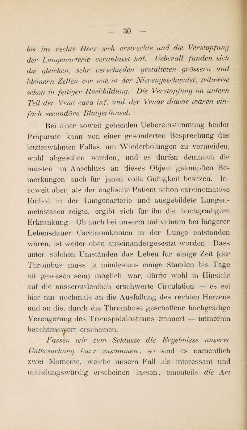 bis ins rechte Herz sich erstreckte und die Verstopfung der Lungenarterie veranlasst hat. UeberaU fanden sich die gleichen, sehr verschieden gestalteten grossem und kleinern Zellen vor wie in der Nierengeschwulst, teilweise schon in fettiger Rückbildung. Die Verstopfung im untern Teil der Vena cava inf. und dev Venae iliacae waren ein¬ fach secundäre Blutgerinnsel. Bei einer soweit gehenden Uebereinstimmung beider Präparate kann von einer gesonderten Besprechung des letzterwähnten Falles, um Wiederholungen zu vermeiden, wohl abgesehen werden, und es dürfen demnach die meisten im Anschluss an dieses Object geknüpften Be¬ merkungen auch für jenen volle Gültigkeit besitzen. In¬ soweit aber, als der englische Patient schon carcinomatöse Emboli in der Lungenarterie und ausgebildete Lungen¬ metastasen zeigte, ergibt sich für ihn die hochgradigere Erkrankung. Ob auch bei unserm Individuum bei längerer Lebensdauer Carcinomknoten in der Lunge entstanden wären, ist weiter oben auseinandergesestzt worden. Dass unter solchen Umständen das Leben für einige Zeit (der Thrombus muss ja mindestens einige Stunden bis Tage alt gewesen sein) möglich war, dürfte wohl in Hinsicht auf die ausserordentlich erschwerte Circulation — es sei hier nur nochmals an die Ausfüllung des rechten Herzens und an die, durch die Thrombose geschaffene hochgradige Verengerung des Tricuspidalostiums erinnert — immerhin beachtenswert erscheinen, r Fassen wir zum Schlüsse die Ergebnisse unserer Untersuchung kurz zusammen, so sind es namentlich zwei Momente, welche unsern Fall als interessant und mitteilungswürdig erscheinen lassen, einenteils die Art