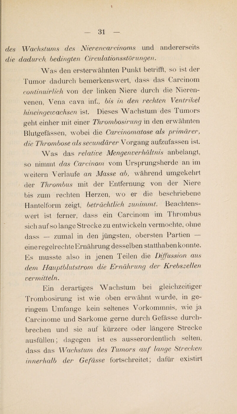 * des Wachstums des Nierencarcinoms und andererseits die dadurch bedingten Circulationsstörungen. Was den ersterwähnten Punkt betrifft, so ist der Tumor dadurch bemerkenswert, dass das Carcinom continuirhch von der linken Niere durch die Nieren¬ venen, Vena cava inf., bis in den rechten Ventrikel hineingewachsen ist. Dieses Wachstum des Tumors geht einher mit einer Thrombosirung in den erwähnten Blutgefässen, wobei die Carcinomatose als primärer, die Thrombose als secundärer Vorgang aufzutassen ist. Was das relative Mengenverhältnis anbelangt, so nimmt das Carcinom vom Ursprungsherde an im weitern Verlaufe an Masse ab, während umgekehrt der Thrombus mit der Entfernung von der Niere bis zum rechten Herzen, wo er die beschriebene Hantelform zeigt, beträchtlich zunimmt. Beachtens¬ wert ist ferner, dass ein Carcinom im I hrombus sich auf so lange Strecke zu entwickeln vermochte, ohne dass — zumal in den jüngsten, obersten Partien —- eine regelrechte Ernährung desselben statthaben konnte. Es musste also in jenen Teilen die Diffussion aus dem Hauptblutstrom die Ernährung der Krebszellen vermitteln. Ein derartiges Wachstum bei gleichzeitiger Trombosirung ist wie oben erwähnt wurde, in ge¬ ringem Umfange kein seltenes Vorkommnis, wie ja Carcinome und Sarkome gerne durch Gelasse durch¬ brechen und sie auf kürzere oder längere Strecke ausfüllen; dagegen ist es ausserordentlich selten, dass das Wachstum des Tumors auf lange Strecken innerhalb der Gefässe fortschreitet; dafür existirt