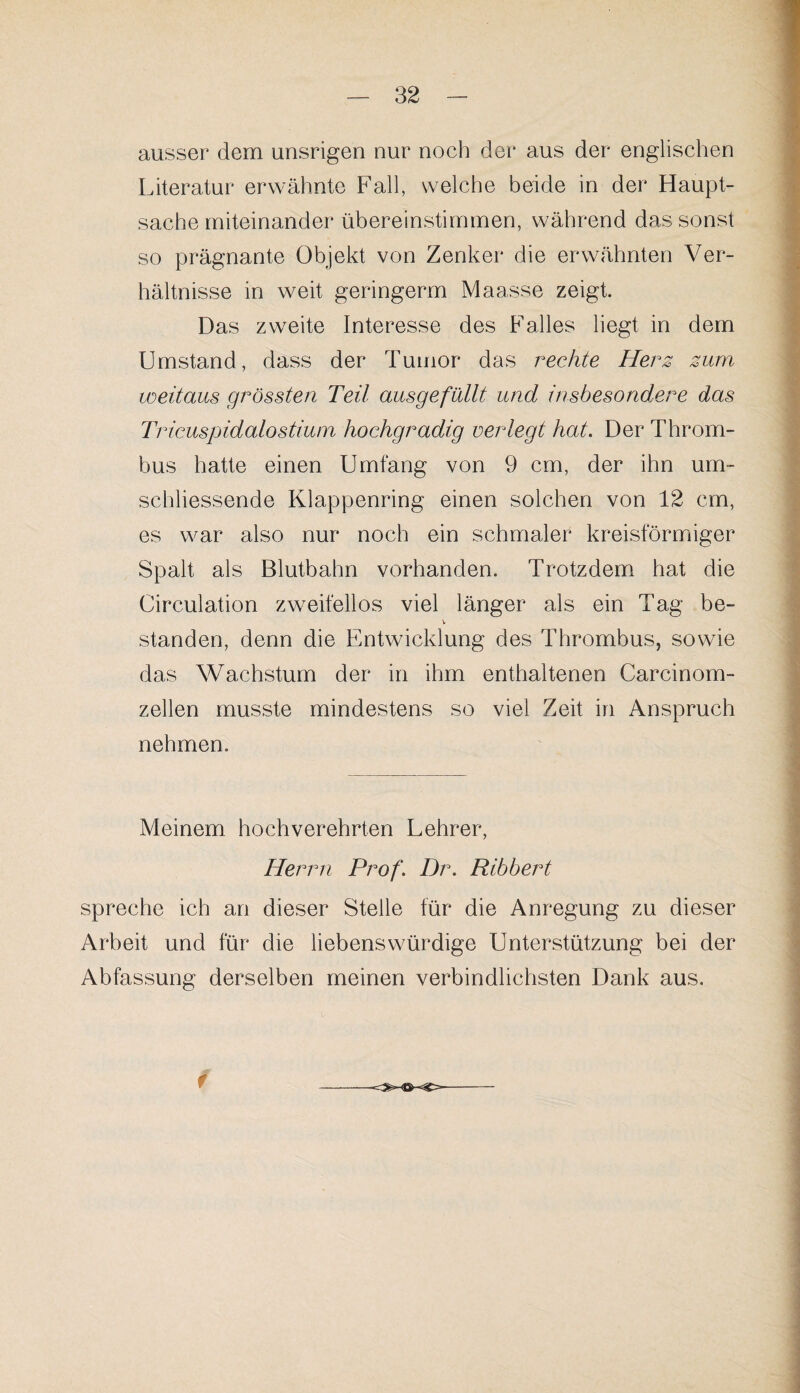 ausser dem unsrigen nur noch der aus der englischen Literatur erwähnte Fall, welche beide in der Haupt¬ sache miteinander übereinstimmen, während das sonst so prägnante Objekt von Zenker die erwähnten Ver¬ hältnisse in weit geringerm Maasse zeigt. Das zweite Interesse des Falles liegt in dem Umstand, dass der Tumor das rechte Herz zum weitaus grössten Teil ausgefüllt und insbesondere das Tricuspidalostium hochgradig verlegt hat. Der Throm¬ bus hatte einen Umfang von 9 cm, der ihn um- sehliessende Klappenring einen solchen von 12 cm, es war also nur noch ein schmaler kreisförmiger Spalt als Blutbahn vorhanden. Trotzdem hat die Circulation zweifellos viel länger als ein Tag be- v standen, denn die Entwicklung des Thrombus, sowie das Wachstum der in ihm enthaltenen Carcinom- zellen musste mindestens so viel Zeit in Anspruch nehmen. Meinem hochverehrten Lehrer, Hei vvi Prof. Dr. Ribbert spreche ich an dieser Stelle für die Anregung zu dieser Arbeit und für die liebenswürdige Unterstützung bei der Abfassung derselben meinen verbindlichsten Dank aus. f