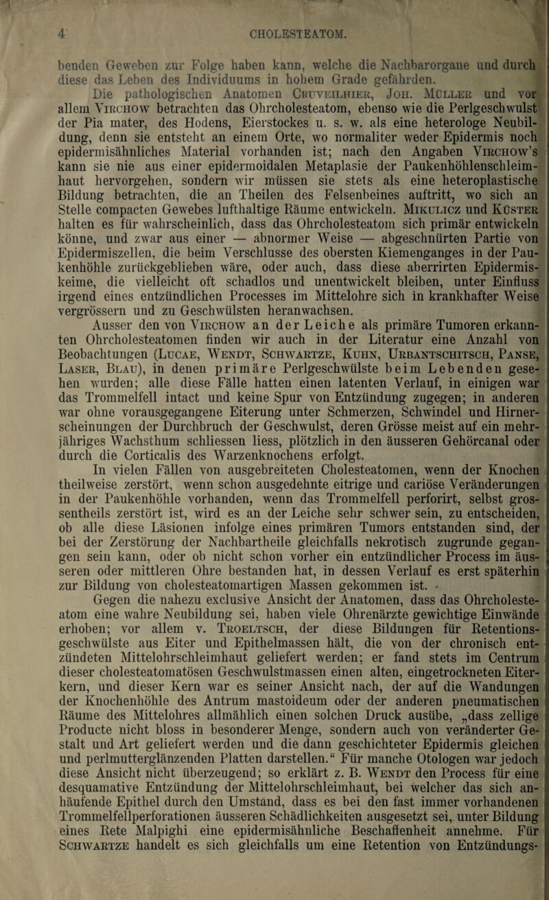 benden Geweben zur Folge haben kann, welche die Nachbarorgane und durch diese das Leben des Individuums in hohem Grade gefährden. Die pathologischen Anatomen Cbüveilhier, Joh. Müller und vor allem Virchow betrachten das Ohrcholesteatom, ebenso wie die Perlgescbwulst der Pia mater, des Hodens, Eierstockes u. s. w. als eine heterologe Neubil¬ dung, denn sie entsteht an einem Orte, wo normaliter weder Epidermis noch epidermisähnliches Material vorhanden ist; nach den Angaben Virchow’s kann sie nie aus einer epidermoidalen Metaplasie der Paukenhöhlenschleim¬ haut hervorgehen, sondern wir müssen sie stets als eine heteroplastische Bildung betrachten, die an Theilen des Felsenbeines auftritt, wo sich an Stelle compacten Gewebes lufthaltige Räume entwickeln. Mikulicz und Küster halten es für wahrscheinlich, dass das Ohrcholesteatom sich primär entwickeln könne, und zwar aus einer — abnormer Weise — abgeschnürten Partie von Epidermiszellen, die beim Verschlüsse des obersten Kiemenganges in der Pau¬ kenhöhle zurückgeblieben wäre, oder auch, dass diese aberrirten Epidermis- keime, die vielleicht oft schadlos und unentwickelt bleiben, unter Einfluss irgend eines entzündlichen Processes im Mittelohre sich in krankhafter Weise vergrössern und zu Geschwülsten heranwachsen. Ausser den von Virchow an derLeiche als primäre Tumoren erkann¬ ten Ohrcholesteatomen finden wir auch in der Literatur eine Anzahl von Beobachtungen (Lucae, Wendt, Schwartze, Kuhn, Urbantschitsch, Panse, Laser, Blau), in denen primäre Perlgeschwülste beim Lebenden gese¬ hen wurden; alle diese Fälle hatten einen latenten Verlauf, in einigen war das Trommelfell intact und keine Spur von Entzündung zugegen; in anderen war ohne vorausgegangene Eiterung unter Schmerzen, Schwindel und Hirner¬ scheinungen der Durchbruch der Geschwulst, deren Grösse meist auf ein mehr¬ jähriges Wachsthum schliessen liess, plötzlich in den äusseren Gehörcanal oder durch die Corticalis des Warzenknochens erfolgt. In vielen Fällen von ausgebreiteten Cholesteatomen, wenn der Knochen theilweise zerstört, wenn schon ausgedehnte eitrige und cariöse Veränderungen in der Paukenhöhle vorhanden, wenn das Trommelfell perforirt, selbst gros- sentheils zerstört ist, wird es an der Leiche sehr schwer sein, zu entscheiden, ob alle diese Läsionen infolge eines primären Tumors entstanden sind, der bei der Zerstörung der Nachbartheile gleichfalls nekrotisch zugrunde gegan¬ gen sein kann, oder ob nicht schon vorher ein entzündlicher Process im äus¬ seren oder mittleren Ohre bestanden hat, in dessen Verlauf es erst späterhin zur Bildung von cholesteatomartigen Massen gekommen ist. • Gegen die nahezu exclusive Ansicht der Anatomen, dass das Ohrcholeste¬ atom eine wahre Neubildung sei, haben viele Ohrenärzte gewichtige Einwände erhoben; vor allem v. Troeltsch, der diese Bildungen für Retentions¬ geschwülste aus Eiter und Epithelmassen hält, die von der chronisch ent¬ zündeten Mittelohrschleimhaut geliefert werden; er fand stets im Centrum dieser cholesteatomatösen Geschwulstmassen einen alten, eingetrockneten Eiter¬ kern, und dieser Kern war es seiner Ansicht nach, der auf die Wandungen der Knochenhöhle des Antrum mastoideum oder der anderen pneumatischen Räume des Mittelohres allmählich einen solchen Druck ausübe, „dass zellige Producte nicht bloss in besonderer Menge, sondern auch von veränderter Ge¬ stalt und Art geliefert werden und die dann geschichteter Epidermis gleichen und perlmutterglänzenden Platten darstellen.“ Für manche Otologen war jedoch diese Ansicht nicht überzeugend; so erklärt z. B. Wendt den Process für eine desquamative Entzündung der Mittelohrschleimhaut, bei welcher das sich an¬ häufende Epithel durch den Umstand, dass es bei den fast immer vorhandenen Trommelfellperforationen äusseren Schädlichkeiten ausgesetzt sei, unter Bildung eines Rete Malpighi eine epidermisähnliche Beschaffenheit annehme. Für Schwartze handelt es sich gleichfalls um eine Retention von Entzündungs-