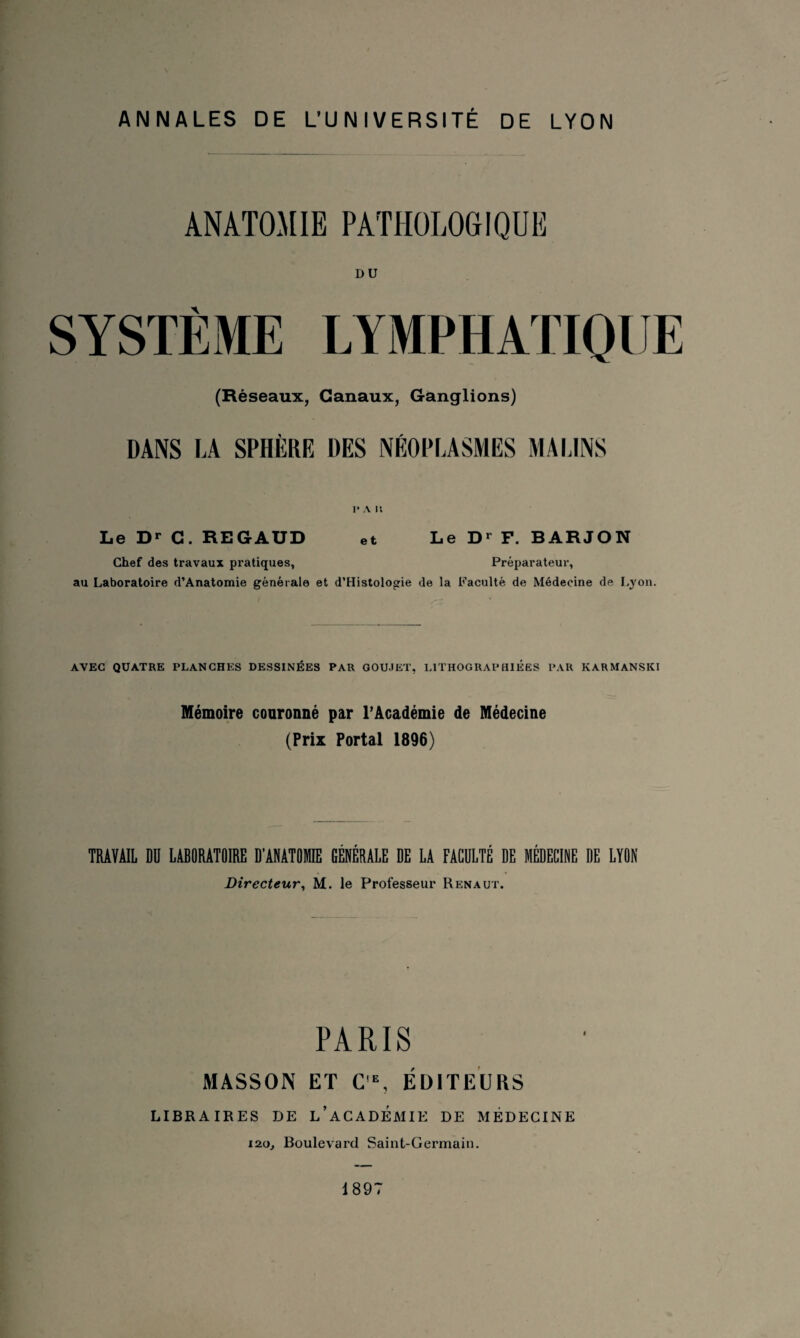 ANATOMIE PATHOLOGIQUE DU SYSTÈME LYMPHATIQUE (Réseaux, Canaux, Ganglions) DANS LA SPHÈRE DES NÉOPLASMES MALINS 1* A K e t Le Dr C. REGAUD et Le Dr F. BARJON Chef des travaux pratiques, Préparateur, au Laboratoire d’Anatomie générale et d’Histologie de la Faculté de Médecine de Lyon. AVEC QUATRE PLANCHES DESSINÉES PAR GOU.IET, LITHOGRAPHIEES PAR KARMANSKI Mémoire couronné par l’Académie de Médecine (Prix Portai 1896) TRAVAIL DU LABORATOIRE D’ANATOIE GÉNÉRALE DE LA FACULTÉ DE MÉDECINE DE LYON Directeur, M. le Professeur Renaut. PARIS MASSON ET C'E, ÉDITEURS LIBRAIRES DE L’ACADÉMIE DE MÉDECINE ï2o. Boulevard Saint-Germain. 1897