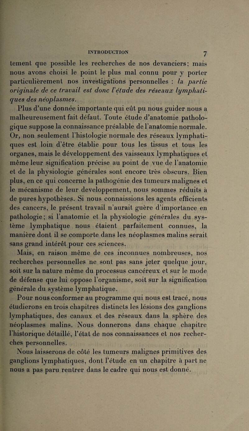 tement que possible les recherches de nos devanciers; mais nous avons choisi le point le plus mal connu pour y porter particulièrement nos investigations personnelles : la partie originale de ce travail est donc Vétude des réseaux lymphati¬ ques des néoplasmes. Plus d’une donnée importante qui eût pu nous guider nous a malheureusement fait défaut. Toute étude d’anatomie patholo¬ gique suppose la connaissance préalable de l’anatomie normale. Or, non seulement l’histologie normale des réseaux lymphati¬ ques est loin d’être établie pour tous les tissus et tous les organes, mais le développement des vaisseaux lymphatiques et même leur signification précise au point de vue de l’anatomie et de la physiologie générales sont encore très obscurs. Bien plus, en ce qui concerne la pathogénie des tumeurs malignes et le mécanisme de leur développement, nous sommes réduits à de pures hypothèses. Si nous connaissions les agents efficients des cancers, le présent travail n'aurait guère d’importance en pathologie; si l’anatomie et la physiologie générales du sys¬ tème lymphatique nous étaient parfaitement connues, la manière dont il se comporte dans les néoplasmes malins serait sans grand intérêt pour ces sciences. Mais, en raison même de ces inconnues nombreuses, nos recherches personnelles ne sont pas sans jeter quelque jour, soit sur la nature même du processus cancéreux et sur le mode de défense que lui oppose l’organisme, soit sur la signification générale du système lymphatique. Pour nous conformer au programme qui nous est tracé, nous étudierons en trois chapitres distincts les lésions des ganglions lymphatiques, des canaux et des réseaux dans la sphère des néoplasmes malins. Nous donnerons dans chaque chapitre l’historique détaillé, l’état de nos connaissances et nos recher¬ ches personnelles. Nous laisserons de côté les tumeurs malignes primitives des ganglions lymphatiques, dont l’étude en un chapitre à part ne nous a pas paru rentrer dans le cadre qui nous est donné.