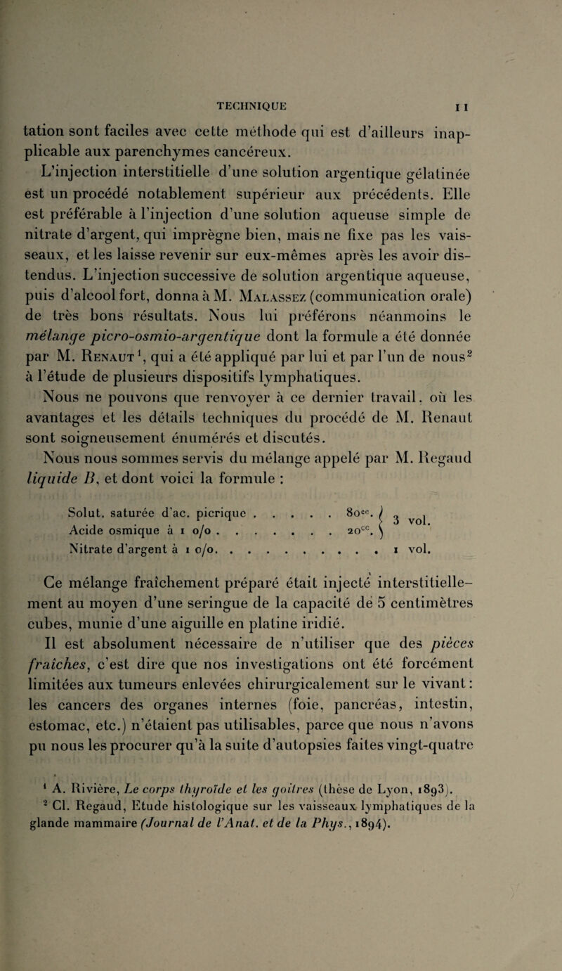 tation sont faciles avec celte méthode qui est d’ailleurs inap¬ plicable aux parenchymes cancéreux. L’injection interstitielle d’une solution argentique gélatinée est un procédé notablement supérieur aux précédents. Elle est préférable à l’injection d’une solution aqueuse simple de nitrate d’argent, qui imprègne bien, mais ne fixe pas les vais¬ seaux, et les laisse revenir sur eux-mêmes après les avoir dis¬ tendus. L’injection successive de solution argentique aqueuse, puis d’alcool fort, donna à M. Malassez (communication orale) de très bons résultats. Nous lui préférons néanmoins le mélange picro-osmio-argentique dont la formule a été donnée par M. Renaut qui a été appliqué par lui et par l’un de nous2 à l’étude de plusieurs dispositifs lymphatiques. Nous ne pouvons que renvoyer à ce dernier travail. où les avantages et les détails techniques du procédé de M. Renant sont soigneusement énumérés et discutés. Nous nous sommes servis du mélange appelé par M. Regaud liquide B, et dont voici la formule : Solut. saturée cTac. picrique.8occ. ) Acide osmique à i o/o.2occ. \ Nitrate d’argent à i o/o.i vol. Ce mélange fraîchement préparé était injecté interstitielle- ment au moyen d’une seringue de la capacité de 5 centimètres cubes, munie d’une aiguille en platine iridié. R est absolument nécessaire de n’utiliser que des pièces fraîches, c’est dire que nos investigations ont été forcément limitées aux tumeurs enlevées chirurgicalement sur le vivant : les cancers des organes internes (foie, pancréas, intestin, estomac, etc.) n’étaient pas utilisables, parce que nous n’avons pu nous les procurer qu’à la suite d’autopsies faites vingt-quatre t . * _ ' , * ■ ~ , *. , 1 A. Rivière, Le corps thyroïde et les goitres (thèse de Lyon, 1893). 2 Cl. Regaud, Etude histologique sur les vaisseaux lymphatiques de la glande mammaire (Journal de VAnat. et de la Phys., 1894).