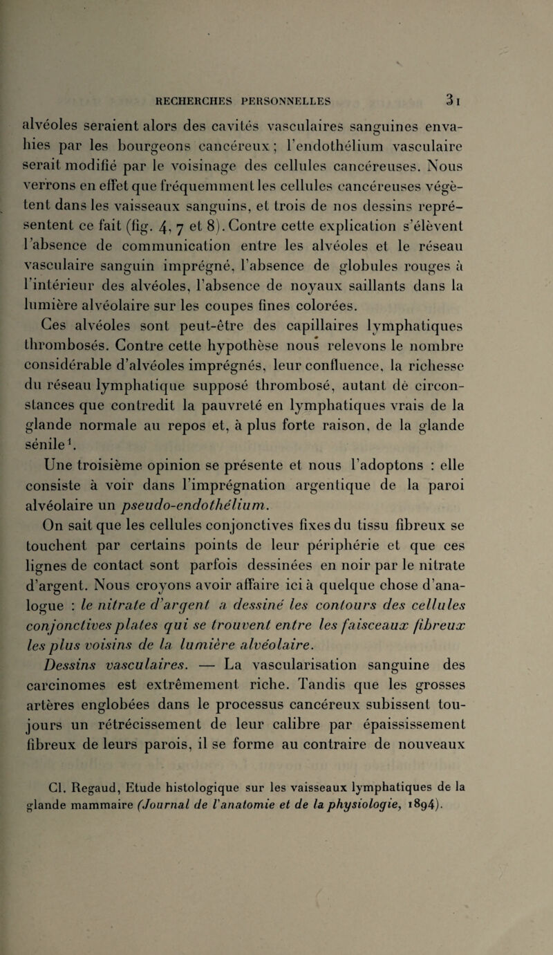 alvéoles seraient alors des cavités vasculaires sanguines enva- O hies par les bourgeons cancéreux ; l’endothélium vasculaire serait modifié par le voisinage des cellules cancéreuses. Nous verrons en effet que fréquemment les cellules cancéreuses végè¬ tent dans les vaisseaux sanguins, et trois de nos dessins repré¬ sentent ce fait (fig. 4^ 7 et 8). Contre cette explication s’élèvent l’absence de communication entre les alvéoles et le réseau vasculaire sanguin imprégné, l’absence de globules rouges à l’intérieur des alvéoles, l’absence de noyaux saillants dans la lumière alvéolaire sur les coupes fines colorées. Ces alvéoles sont peut-être des capillaires lymphatiques thrombosés. Contre cette hypothèse nous relevons le nombre considérable d’alvéoles imprégnés, leur confluence, la richesse du réseau lymphatique supposé thrombosé, autant dè circon¬ stances que contredit la pauvreté en lymphatiques vrais de la glande normale au repos et, à plus forte raison, de la glande sénile1. Une troisième opinion se présente et nous l’adoptons : elle consiste à voir dans l’imprégnation argentique de la paroi alvéolaire un pseudo-endothélium. On sait que les cellules conjonctives fixes du tissu fibreux se touchent par certains points de leur périphérie et que ces lignes de contact sont parfois dessinées en noir par le nitrate d’argent. Nous croyons avoir affaire ici à quelque chose d’ana¬ logue : le nitrate d’argent a dessiné les contours des cellules conjonctives plates qui se trouvent entre les faisceaux fibreux les plus voisins de la lumière alvéolaire. Dessins vasculaires. — La vascularisation sanguine des carcinomes est extrêmement riche. Tandis que les grosses artères englobées dans le processus cancéreux subissent tou¬ jours un rétrécissement de leur calibre par épaississement fibreux de leurs parois, il se forme au contraire de nouveaux Cl. Regaud, Etude histologique sur les vaisseaux lymphatiques de la glande mammaire (Journal de Vanatomie et de la physiologie, 1894).