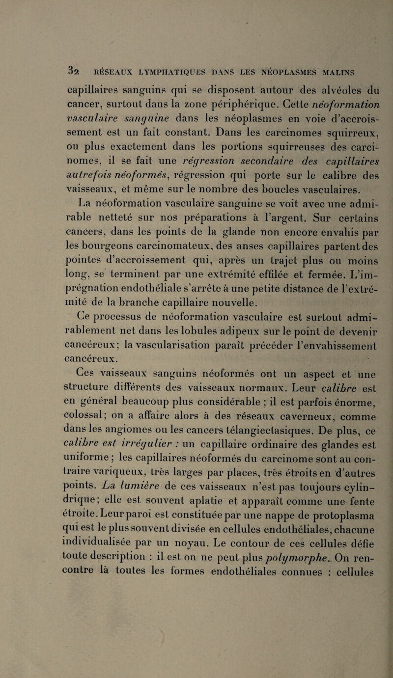 capillaires sanguins qui se disposent autour des alvéoles du cancer, surtout dans la zone périphérique. Cette néoformation vasculaire sanguine dans les néoplasmes en voie d’accrois¬ sement est un fait constant. Dans les carcinomes squirreux, ou plus exactement dans les portions squirreuses des carci¬ nomes, il se fait une régression secondaire des capillaires autrefois néoformés, régression qui porte sur le calibre des vaisseaux, et même sur le nombre des boucles vasculaires. La néoformation vasculaire sanguine se voit avec une admi¬ rable netteté sur nos préparations à l’argent. Sur certains cancers, dans les points de la glande non encore envahis par les bourgeons carcinomateux, des anses capillaires partent des pointes d’accroissement qui, après un trajet plus ou moins long, se terminent par une extrémité effilée et fermée. L’im¬ prégnation endothéliale s’arrête à une petite distance de l’extré¬ mité de la branche capillaire nouvelle. Ce processus de néoformation vasculaire est surtout admi¬ rablement net dans les lobules adipeux sur le point de devenir cancéreux; la vascularisation paraît précéder l’envahissement cancéreux. Ces vaisseaux sanguins néoformés ont un aspect et une structure différents des vaisseaux normaux. Leur calibre est en général beaucoup plus considérable ; il est parfois énorme, colossal; on a affaire alors à des réseaux caverneux, comme dans les angiomes ou les cancers télangiectasiques. De plus, ce calibre est irrégulier : un capillaire ordinaire des glandes est uniforme ; les capillaires néoformés du carcinome sont au con¬ traire variqueux, très larges par places, très étroits en d’autres points. La lumière de ces vaisseaux n’est pas toujours cylin¬ drique; elle est souvent aplatie et apparaît comme une fente étroite. Leur paroi est constituée par une nappe de protoplasma qui est le plus souvent divisée en cellules endothéliales, chacune individualisée par un noyau. Le contour de ces cellules défie toute description : il est on ne peut plus polymorphe. On ren¬ contre là toutes les tonnes endothéliales connues : cellules