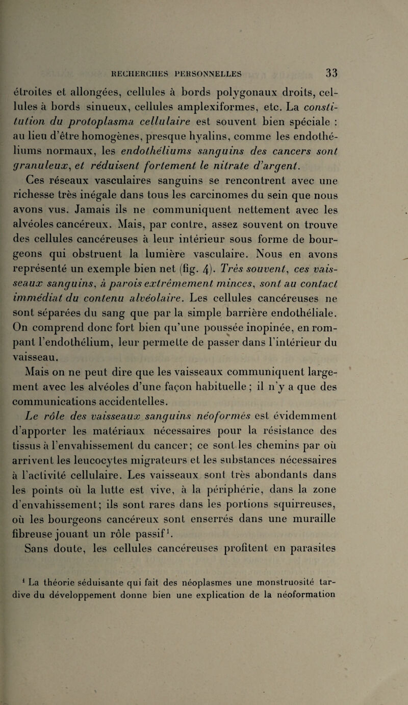 étroites et allongées, cellules à bords polygonaux droits, cel¬ lules à bords sinueux, cellules amplexiformes, etc. La consti¬ tution du protoplasma cellulaire est souvent bien spéciale : au lieu d’être homogènes, presque hyalins, comme les endothé¬ liums normaux, les endothéliums sanguins des cancers sont granuleux, et réduisent fortement le nitrate d'argent. Ces réseaux vasculaires sanguins se rencontrent avec une richesse très inégale dans tous les carcinomes du sein que nous avons vus. Jamais ils ne communiquent nettement avec les alvéoles cancéreux. Mais, par contre, assez souvent on trouve des cellules cancéreuses à leur intérieur sous forme de bour¬ geons qui obstruent la lumière vasculaire. Nous en avons représenté un exemple bien net (fig. 4)- Très souvent, ces vais¬ seaux sanguins, à parois extrêmement minces, sont au contact immédiat du contenu alvéolaire. Les cellules cancéreuses ne sont séparées du sang que par la simple barrière endothéliale. On comprend donc fort bien qu’une poussée inopinée, en rom¬ pant l’endothélium, leur permette de passer dans l’intérieur du vaisseau. Mais on ne peut dire que les vaisseaux communiquent large¬ ment avec les alvéoles d’une façon habituelle ; il n’y a que des communications accidentelles. Le rôle des vaisseaux sanguins néoformés est évidemment d’apporter les matériaux nécessaires pour la résistance des tissus à l’envahissement du cancer; ce sont les chemins par où arrivent les leucocytes migrateurs et les substances nécessaires à l’activité cellulaire. Les vaisseaux sont très abondants dans les points où la lutte est vive, à la périphérie, dans la zone d’envahissement; ils sont rares dans les portions squirreuses, où les bourgeons cancéreux sont enserrés dans une muraille fibreuse jouant un rôle passif1. Sans doute, les cellules cancéreuses profitent en parasites 1 La théorie séduisante qui fait des néoplasmes une monstruosité tar¬ dive du développement donne bien une explication de la néoformation