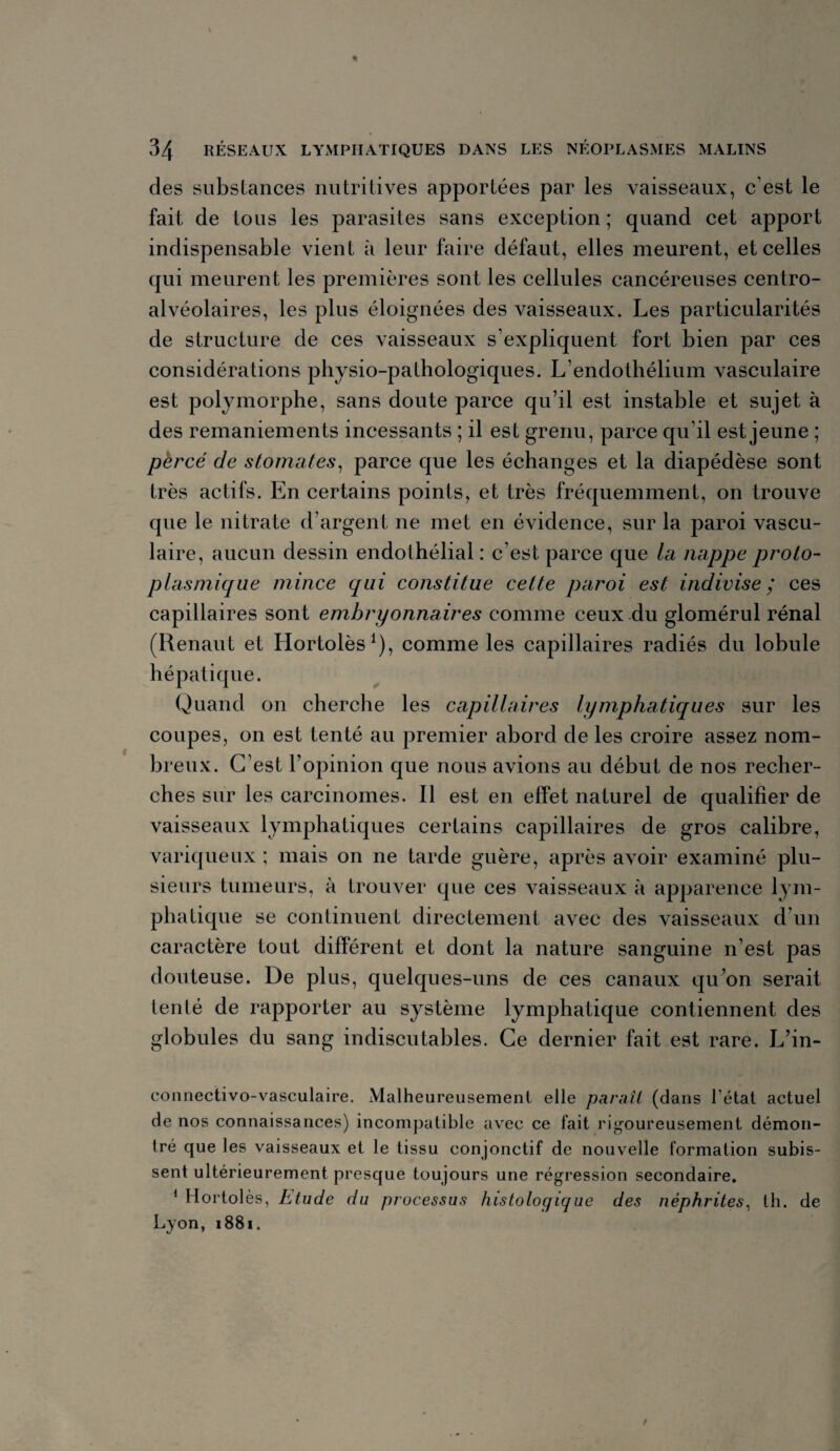 des substances nutritives apportées par les vaisseaux, c’est le fait de tous les parasites sans exception ; quand cet apport indispensable vient à leur faire défaut, elles meurent, et celles qui meurent les premières sont les cellules cancéreuses centro- alvéolaires, les plus éloignées des vaisseaux. Les particularités de structure de ces vaisseaux s’expliquent fort bien par ces considérations physio-pathologiques. L’endothélium vasculaire est polymorphe, sans doute parce qu’il est instable et sujet à des remaniements incessants ; il est grenu, parce qu’il est jeune ; percé de stomates, parce que les échanges et la diapédèse sont très actifs. En certains points, et très fréquemment, on trouve que le nitrate d’argent ne met en évidence, sur la paroi vascu¬ laire, aucun dessin endothélial: c’est parce que la nappe proto¬ plasmique mince qui constitue cette paroi est indivise ; ces capillaires sont embryonnaires comme ceux du glomérul rénal (Renaut et Hortolès1), comme les capillaires radiés du lobule hépatique. Quand on cherche les capillaires lymphatiques sur les coupes, on est tenté au premier abord de les croire assez nom¬ breux. C’est l’opinion que nous avions au début de nos recher¬ ches sur les carcinomes. Il est en effet naturel de qualifier de vaisseaux lymphatiques certains capillaires de gros calibre, variqueux ; mais on ne tarde guère, après avoir examiné plu¬ sieurs tumeurs, à trouver que ces vaisseaux à apparence lym¬ phatique se continuent directement avec des vaisseaux d’un caractère tout différent et dont la nature sanguine n’est pas douteuse. De plus, quelques-uns de ces canaux qu’on serait tenté de rapporter au système lymphatique contiennent des globules du sang indiscutables. Ce dernier fait est rare. L’in- connectivo-vasculaire. Malheureusement elle paraît (dans l’état actuel de nos connaissances) incompatible avec ce fait rigoureusement démon¬ tré que les vaisseaux et le tissu conjonctif de nouvelle formation subis¬ sent ultérieurement presque toujours une régression secondaire. 1 Hortol ès, Etude du processus histoloqicjue des néphrites, th. de Lyon, 1881.