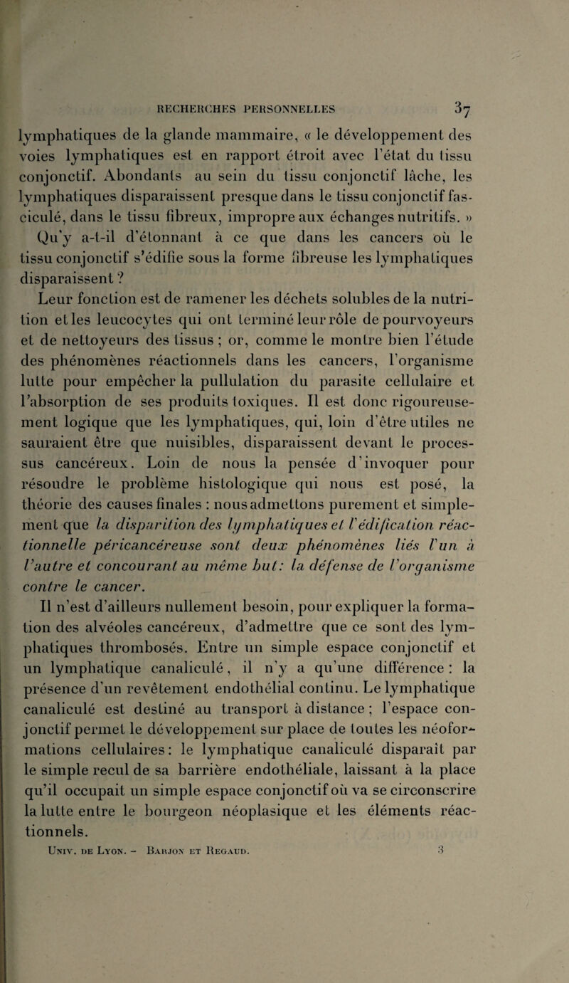 lymphatiques de la glande mammaire, « le développement des voies lymphatiques est en rapport étroit avec l’état du tissu conjonctif. Abondants au sein du tissu conjonctif lâche, les lymphatiques disparaissent presque dans le tissu conjonctif fas- ciculé, dans le tissu fibreux, impropre aux échanges nutritifs. » Qu’y a-t-il d’étonnant à ce que dans les cancers où le tissu conjonctif s’édifie sous la forme fibreuse les lymphatiques disparaissent ? Leur fonction est de ramener les déchets solubles de la nutri¬ tion et les leucocytes qui ont terminé leur rôle de pourvoyeurs et de nettoyeurs des tissus ; or, comme le montre bien l’étude des phénomènes réactionnels dans les cancers, l’organisme lutte pour empêcher la pullulation du parasite cellulaire et l’absorption de ses produits toxiques. Il est donc rigoureuse¬ ment logique que les lymphatiques, qui, loin d’être utiles ne sauraient être que nuisibles, disparaissent devant le proces¬ sus cancéreux. Loin de nous la pensée d’invoquer pour résoudre le problème histologique qui nous est posé, la théorie des causes finales : nousadmettons purement et simple¬ ment que la disparition des lymphatiques et Védification réac¬ tionnelle péricancéreuse sont deux phénomènes liés l'un à l’autre et concourant au même but: la défense de Vorganisme contre le cancer. Il n’est d’ailleurs nullement besoin, pour expliquer la forma¬ tion des alvéoles cancéreux, d’admettre que ce sont des lym¬ phatiques thrombosés. Entre un simple espace conjonctif et un lymphatique canaliculé, il n’y a qu’une différence : la présence d’un revêtement endothélial continu. Le lymphatique canaliculé est destiné au transport à distance ; l’espace con¬ jonctif permet le développement sur place de toutes les néofor¬ mations cellulaires : le lymphatique canaliculé disparait par le simple recul de sa barrière endothéliale, laissant à la place qu’il occupait un simple espace conjonctif où va se circonscrire la lutte entre le bourgeon néoplasique et les éléments réac¬ tionnels. o O Univ. de Lyon. - Baujon et Regaud.