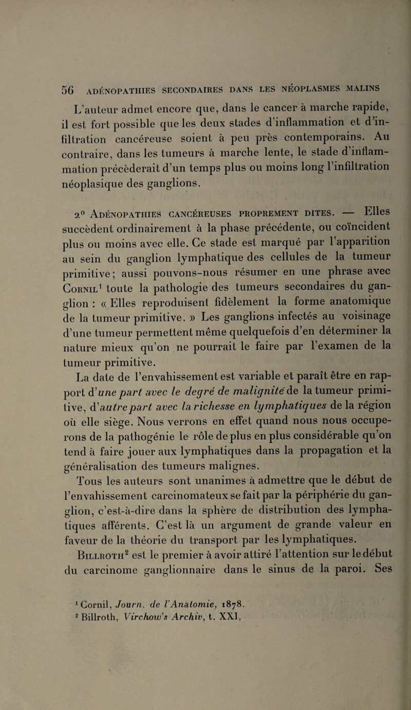 L’auteur admet encore que, dans le cancer à marche rapide, il est fort possible que les deux stades d inflammation et d in¬ filtration cancéreuse soient à peu près contemporains. Au contraire, dans les tumeurs à marche lente, le stade d’inflam¬ mation précéderait d’un temps plus ou moins long l’infiltration néoplasique des ganglions. 2° Adénopathies cancéreuses proprement dites. — Elles succèdent ordinairement à la phase précédente, ou coïncident plus ou moins avec elle. Ce stade est marqué par 1 apparition au sein du ganglion lymphatique des cellules de la tumeur primitive ; aussi pouvons-nous résumer en une phrase avec Cornil1 toute la pathologie des tumeurs secondaires du gan¬ glion : (( Elles reproduisent fidèlement la forme anatomique de la tumeur primitive. » Les ganglions infectés au voisinage d’une tumeur permettent même quelquefois d’en déterminer la nature mieux qu’on ne pourrait le faire par l’examen de la tumeur primitive. La date de l’envahissement est variable et paraît être en rap¬ port d u ne part avec le degré de malignité de la tumeur primi¬ tive, d autre part avec la richesse en lymphatiques de la région où elle siège. Nous verrons en effet quand nous nous occupe¬ rons de la pathogénie le rôle déplus en plus considérable qu’on tend à faire jouer aux lymphatiques dans la propagation et la généralisation des tumeurs malignes. Tous les auteurs sont unanimes à admettre que le début de l’envahissement carcinomateux se fait par la périphérie du gan¬ glion, c’est-à-dire dans la sphère de distribution des lympha¬ tiques afférents. C’est là un argument de grande valeur en faveur de la théorie du transport par les lymphatiques. Billroth2 est le premier à avoir attiré l’attention sur le début du carcinome ganglionnaire dans le sinus de la paroi. Ses 1 Cornil, Journ. de VAnatomie, 1878. 2 Billroth, Virchow's Archiv, t. XXL