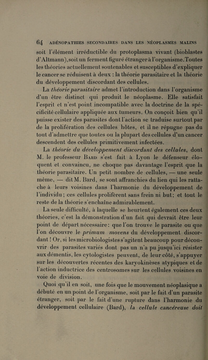 soit l’élément irréductible du protoplasma vivant (bioblastes d’Altmann),soit un ferment figuré étranger à l’organisme.Toutes les théories actuellement soutenables et susceptibles d’expliquer le cancer se réduisent à deux : la théorie parasitaire et la théorie du développement discordant des cellules. La théorie parasitaire admet l’introduction dans l’organisme d’un être distinct qui produit le néoplasme. Elle satisfait l’esprit et n’est point incompatible avec la doctrine de la spé¬ cificité cellulaire appliquée aux tumeurs. On conçoit bien qu’il puisse exister des parasites dont faction se traduise surtout par de la prolifération des cellules hôtes, et il ne répugne pas du tout d’admettre que toutes ou la plupart des cellules d’un cancer descendent des cellules primitivement infectées. La théorie du développement discordant des cellules, dont M. le professeur Bard s’est fait à Lyon le défenseur élo¬ quent et convaincu, ne choque pas davantage l’esprit que la théorie parasitaire. Un petit nombre de cellules, — une seule même, — ditM. Bard, se sont affranchies du lien qui les ratta¬ che à leurs voisines dans l'harmonie du développement de l’individu ; ces cellules prolifèrent sans frein ni but; et tout le reste de la théorie s’enchaîne admirablement. La seule difficulté, à laquelle se heurtent également ces deux théories, c’est la démonstration d’un fait qui devrait être leur point de départ nécessaire : que l’on trouve le parasite ou que l’on découvre le primum movens du développement discor¬ dant ! Or, si les microbiologistes s’agitent beaucoup pour décou¬ vrir des parasites variés dont pas un n’a pu jusqu’ici résister aux démentis, les cylologistes peuvent, de leur côté, s’appuyer sur les découvertes récentes des karyokinèses atypiques et de 1 action inductrice des centrosomes sur les cellules voisines en voie de division. Quoi qu’il en soit, une fois que le mouvement néoplasique a débuté en un point de 1 organisme, soit par le fait d’un parasite étranger, soit par le fait d’une rupture dans l’harmonie du développement cellulaire (Bard), la cellule cancéreuse doit