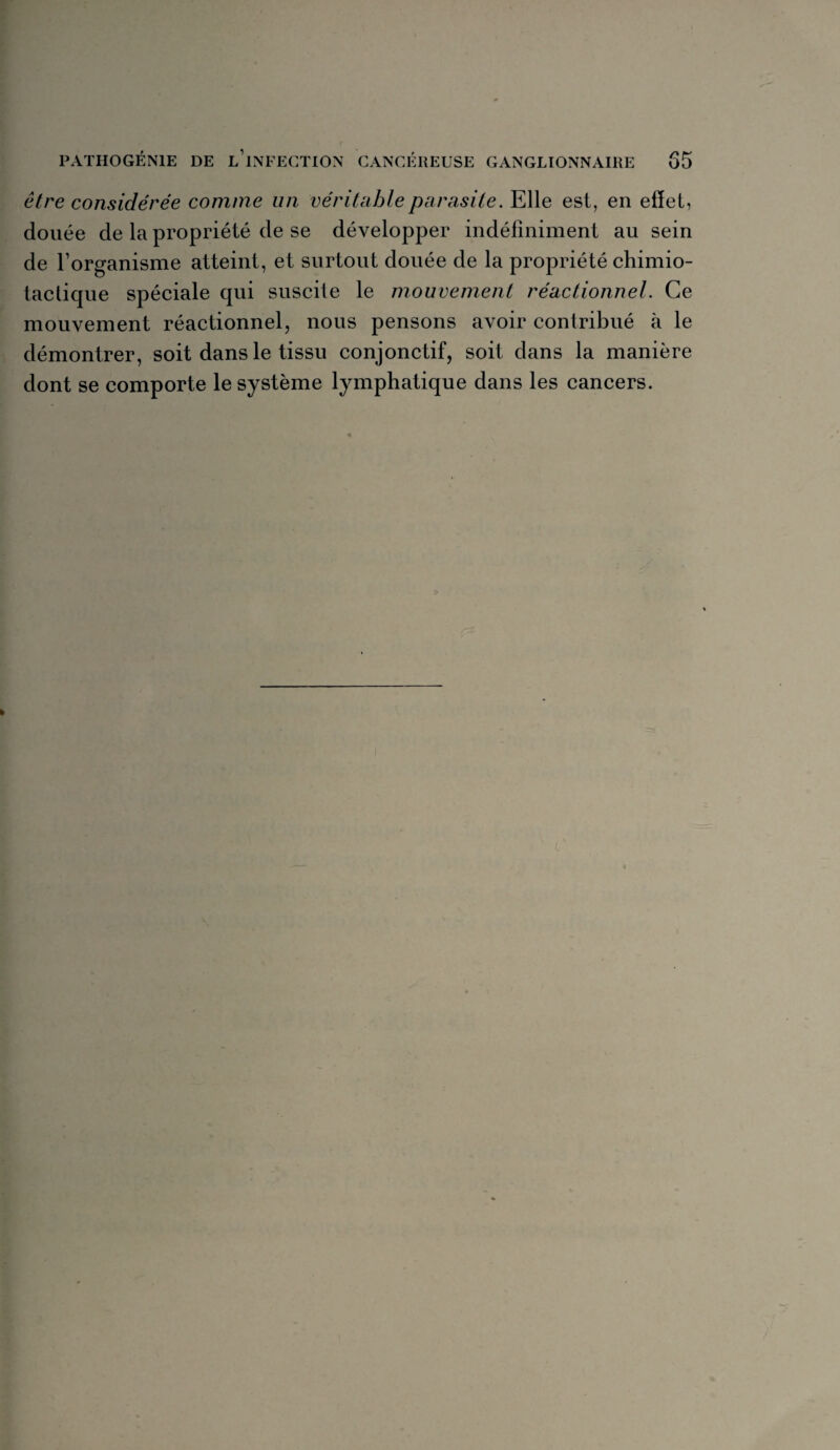 être considérée comme un véritable parasite. Elle est, en effet, douée de la propriété de se développer indéfiniment au sein de l’organisme atteint, et surtout douée de la propriété chimio¬ tactique spéciale qui suscite le mouvement réactionnel. Ce mouvement réactionnel, nous pensons avoir contribué à le démontrer, soit dans le tissu conjonctif, soit dans la manière dont se comporte le système lymphatique dans les cancers.