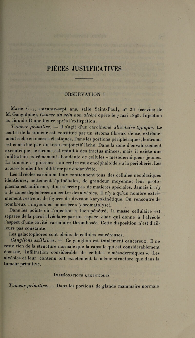 PIÈCES JUSTIFICATIVES OBSERVATION I Marie G..., soixante-sept ans, salle Saint-Paul, n° 33 (service de M. Gangolphe). Cancer du sein non ulcère opéré le 7 mai 1895. Injection au liquide B une heure après l’extirpation. 1 umeur primitive. — Il s’agit d'un carcinome alvéolaire typique. Le centre de la tumeur est constitué par un stroma fibreux dense, extrême¬ ment riche en masses élastiques. Dans les portions périphériques, le stroma est constitué par du tissu conjonctif lâche. Dans la zone d'envahissement excentrique, le stroma est réduit à des tractus minces, mais il existe une infiltration extrêmement abondante de cellules « mésodermiques» jeunes. La tumeur « squirreuse » au centre est « encéphaloïde » à la périphérie. Les artères tendent à s’oblitérer par endartérite. Les alvéoles carcinomateux contiennent tous des cellules néoplasiques identiques, nettement épithéliales, de grandeur moyenne; leur proto- plasma est uniforme, et ne sécrète pas de matières spéciales. Jamais il n'y a de zones dégénérées au centre des alvéoles. Il n’y a qu’un nombre extrê¬ mement restreint de figures de division karyokinétique. On rencontre de nombreux « noyaux en poussière» (chromatolyse). Dans les points où l’injection a bien pénétré, la masse cellulaire est séparée de la paroi alvéolaire par un espace clair qui donne à l’alvéole l’aspect d’une cavité vasculaire thrombosée. Cette disposition n’est d’ail¬ leurs pas constante. Les galactophores sont pleins de cellules cancéreuses. Ganglions axillaires. — Ce ganglion est totalement cancéreux. Il 11e reste rien de la structure normale que la capsule qui est considérablement épaissie. Infiltration considérable de cellules « mésodermiques ». Les alvéoles et leur contenu ont exactement la même structure que dans la tumeur primitive. Imprégnations argentiques 7 umeur primitive. — Dans les portions de glande mammaire normale